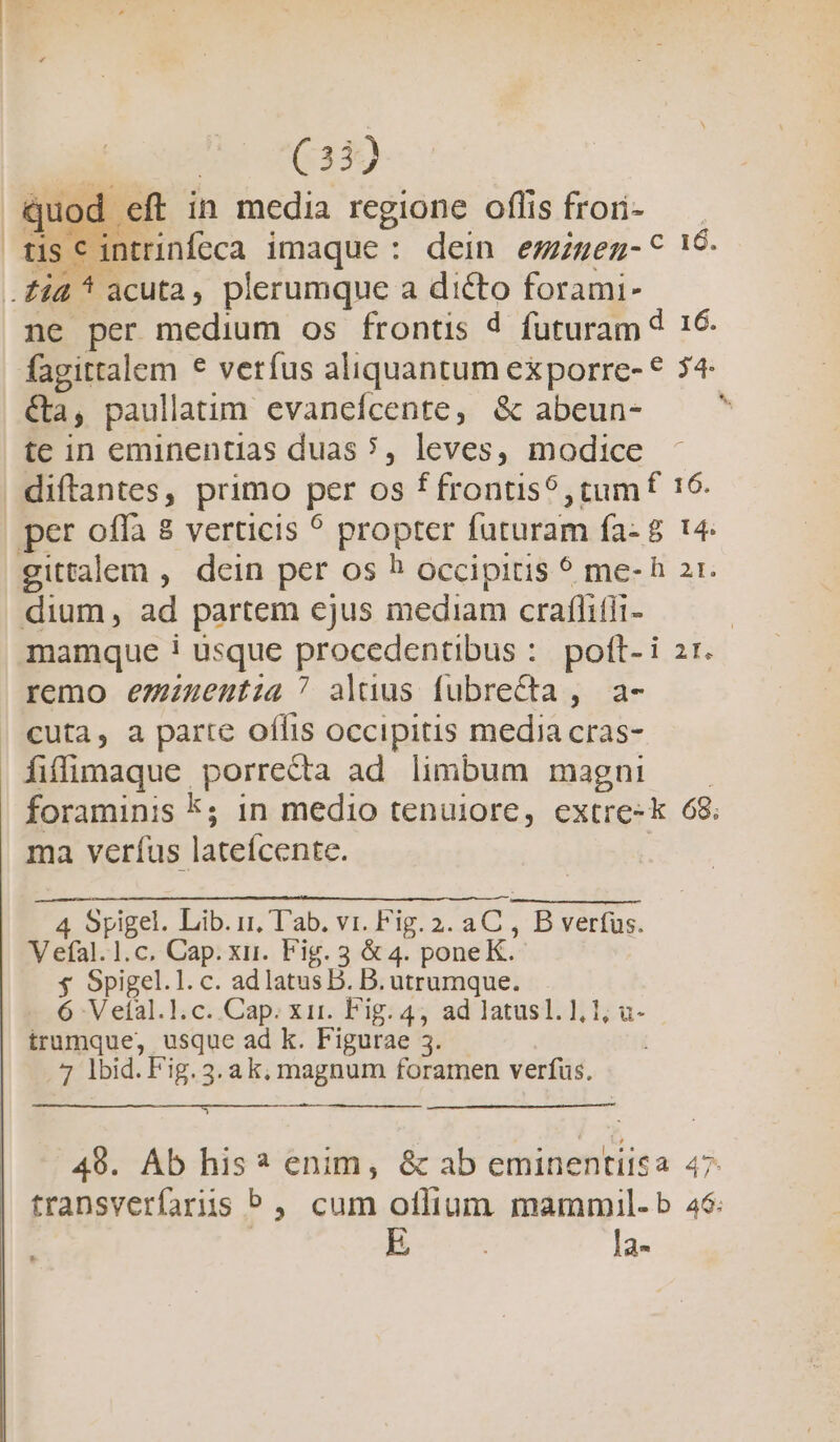 un 06430 quod . eft in media regione oflis frori- | tis c intrinfeca imaque: dein ezzeng-^ 19 . fid 4 ^ acuta, plerumque a dicto forami- ne per medium os frontis d futuram d 16. fagittalem € verfus aliquantum exporre- 54- &amp;a r paullatim. evaneícente, &amp; abeun- te in eminentias duas ?, leves, modice - diftantes, primo per os ec ici c NM 16. per offa 8 verticis ^ propter futuram fa- 8 gittalem , dcin per os ^? occipitis 5 me-h 21. dium, ad partem ejus mediam craffifii- mamque ! usque piactdgalipus: pott- i zr. remo emzuzenutia ^ aluus fubrecta, a- | €uta, a parte offis occipitis media cras- fiffimaque porrecta ad limbum magni — foraminis k; in medio tenuiore, extre-k 68. ma veríus latefcente. 4 Spigel. Lib. i1, T'ab. vi. Fig. 2. er B verfus. V eíal.1.c. Cap. xui. Fig. 3 &amp; 4. pone K. $ Spigel.l. c. adlatus D. B. utrumque. 6 V eíal.l].c. Cap. xir. Fig. 4, ad latusl. 1, 1; u- trumque, usque ad k. Figurae 3. 7 lbid. Fig. 3. a k; magnum foramen verfus. 49. Áb his? enim, &amp; ab eminentitsa 47 transverfaris P, cum otlium. mammil-b 46: | E la