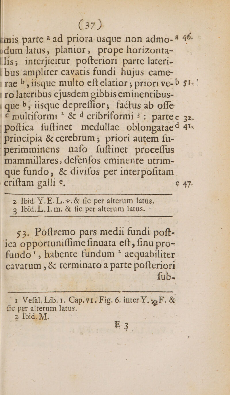 iis parte ? ad priora usque non admo- * 4$- dum latus, planior, prope horizonta- lis; interjicitur pofteriori parte lateri- bus ampliter cavatis fundi hujus came- rae P, iisque multo eft elatior; priori ve- 5 $1. | ro lateribus ejusdem gibbis eminentibus- | que 5, iisque depreffior; factus ab offe | € multiformi ? &amp; d cribriformi ? : partec 33. !pofítica fuftinet medullae oblongataed 4'- ' principia &amp; cerebrum ; priori autem fu- 'perimminens nafo fuftinet. proceffus mammillares, defenfos eminente utrim- que fundo, &amp; divifos per interpofitam.. criftam galli e. | e 47. / 2 Ibid. Y. E. L. v. &amp; fic per alterum latus. 3 lbid. L, I. m. &amp; fic per alterum latus. - 53. Poftremo pars medu fundi poft- ica opportuniflime finuata eft, finu pro- fundo' , habente fundum * aequabiliter cavatum , &amp; terminato a parte pofteriori fub- .1 Vefal. Lib. r. Cap. v1. Fig. 6. inter Y, 44F. &amp; fic per alterum latus. 2 Ibid, M. P
