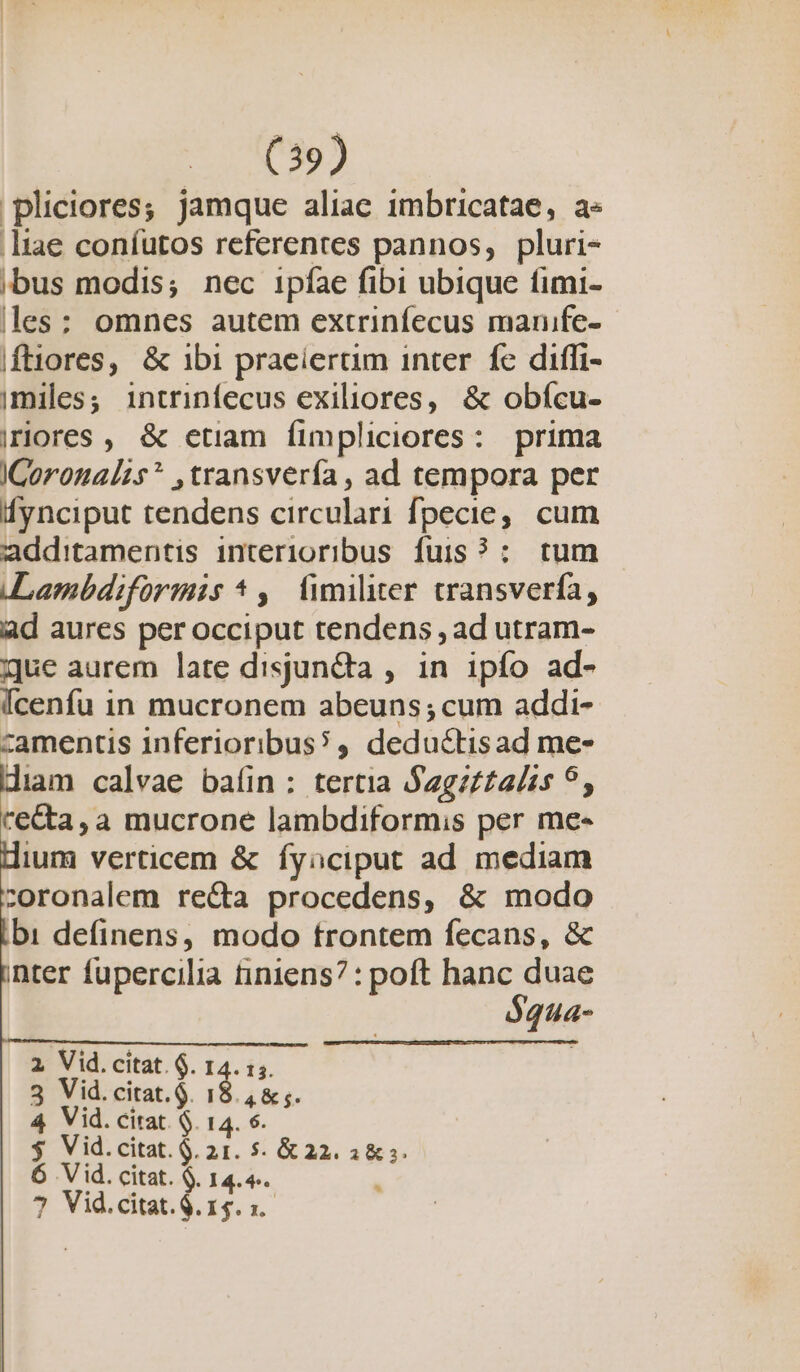 'pliciores,; jamque aliae imbricatae, a« liae coníutos referentes pannos, pluri- bus modis; nec ipíae fibi ubique fimi- les: omnes autem extrinfecus manife- Iftiores, &amp; 1bi praeiertim inter fc diffi- imiles; intrinfecus exiliores, &amp; obícu- riores , &amp; etiam fimpliciores: prima ICorounalzs* ,transvería , ad tempora per Íynciput tendens circulari fpecie, cum additamentis interioribus. fuis? :. tum Lambdiformis *,— fimiliter cransverfa, ad aures per occiput tendens , ad utram- que aurem late disjun&amp;ta , in ipío ad- Ícenfu in mucronem abeuns; cum addi- camentis inferioribus?, deductisad me- diam calvae baín: tertia Sagz££a/s 9, recta, a mucrone lambdiformis per me« ium verticem &amp; fyaciput ad mediam :oronalem re&amp;ta procedens, &amp; modo bi definens, modo trontem fecans, &amp; nter fupercilia tiniens? : poft hanc duae $qua- 2 Vid.citat. $. 14. 1. 3 Vid.citat.$. pun 4 Vid. citat. $. 14. 6. $ Vid.citat.G. 21. 5. &amp; 22. a&amp; ». 6 Vid. citat. $. 14.4.. . ? Vid.citat.$.15. x.
