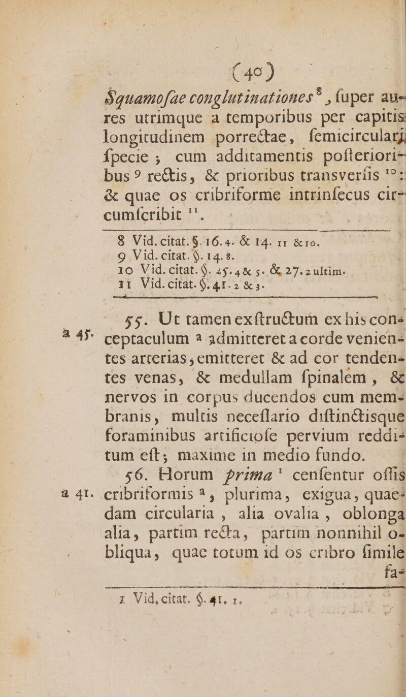 ! (49) Squamofae cong lutinationes? , uper aue rcs utrimque a temporibus per capitis: longitudinem porrectae, femicirculary, Ípecie ; cum additamenus poen bus ? rc&amp;is, &amp; prioribus transveriüis '?: &amp; quae os cribriforme intrinfecus cit* cumícribit ' Ii Vid. citat. 8. 16.4. &amp; I4. 11 TNT 9 Vid. citat. 9. 14. $. io Vid.citat. 9. 25.4 &amp; 5. 06 27. z ultim. I Vid. citat. 9. s 2 &amp; s. $5. Ut tamenexftru&amp;tum ex his cons ceptaculum 2 admitteret a corde veniens tes arterias, emitteret &amp; ad cor tenden- tes venas, &amp; medullam fpinalem , &amp; nervos in corpus dücendos cum mem-« branis, mulus neceflario. diftin&amp;tisque foraminibus arüficiofe pervium reddis tum eít; maxime in medio fundo. 56. Horum Przma' cenfentur oflis dam circularia , alia ovalia, oblonga alia, partim re&amp;ta, partim nonnihil o- bliqua, quae totum 1d os cribro fimile fa* o — ]À—À e à ; Vid, citat. $. AT, r. ———MÀÀ