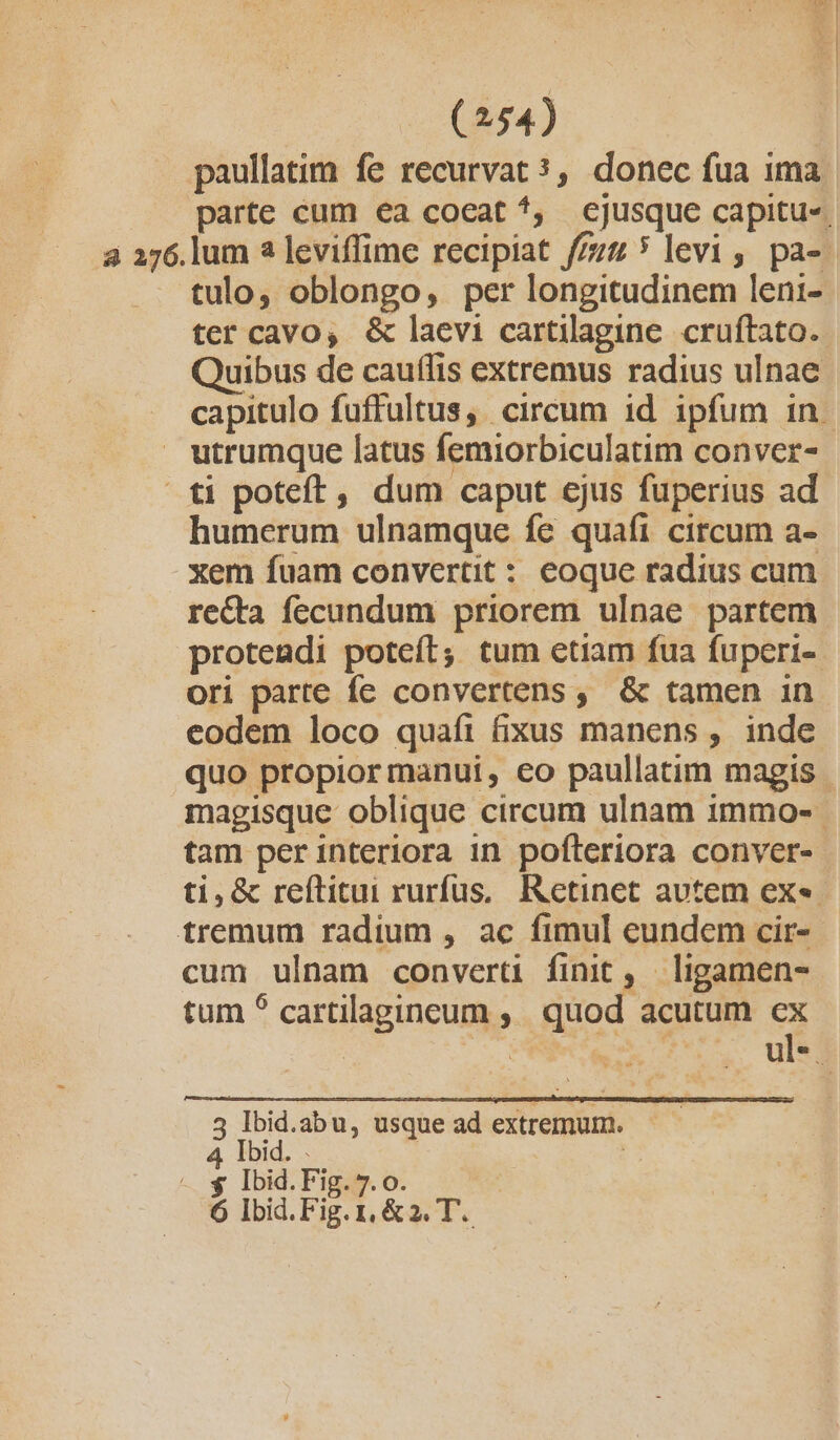 paullatim fe recurvat ?, donec fua ima tulo, oblongo, per longitudinem leni- ter cavo, &amp; laevi cartilagine. cruftato. utrumque latus femiorbiculatim conver- ti poteft, dum caput ejus fuperius ad humerum ulnamque fe quafi circum a- xem fuam convertit : eoque radius cum recta fecundum priorem ulpae partem proteadi poteít; tum etiam fua fuperi- ori parte fe convertens, &amp; tamen in eodem loco quafi (xus manens , inde tam per interiora in pofteriora conver- tremum radium , ac fimul eundem cir- cum ulnam convert finit, ligamen- tum ^ cartilapineum ;. quod acutum ex 3 Ibid.abu, usque ad extremum. 4 Ibid. . | | - s Ibid.Fig. 7.0. 6 Ibid.Fig. 1, &amp;2. T.