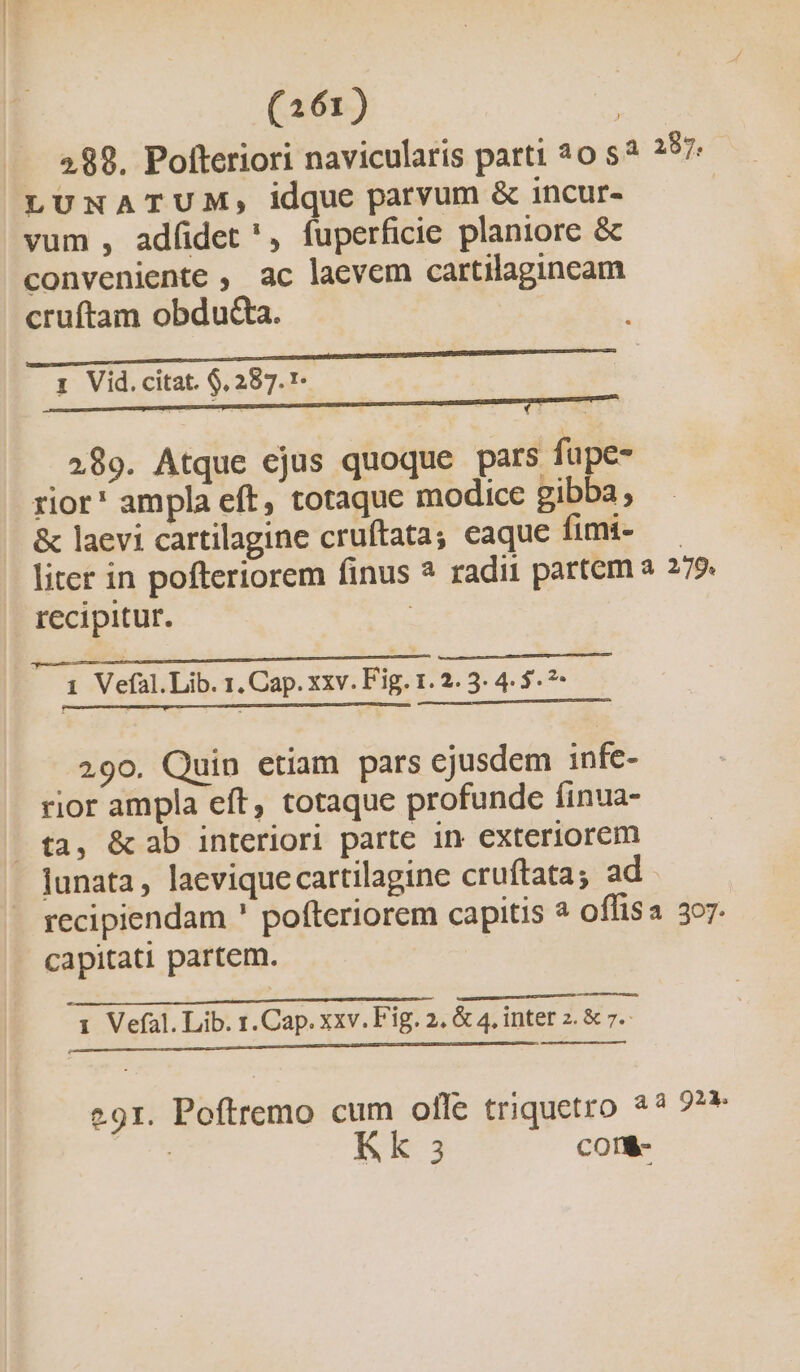 (161) | 289. Pofteriori navicularis parti 20 s? 257 LUNATUM, idque parvum &amp; incur- | vum , ad(idet ', fuperficie planiore &amp; conveniente , ac lacvem cartilagineam cruftam obdu&amp;a. 1 Vid. citat. $, 287.1. 289. Atque ejus quoque pars fupe- rior* ampla eft, totaque modice gibba, &amp; laevi cartilagine cruftata; caque fimi- — liter in pofteriorem finus ? radii partem a 279. recipitur. : p MÓa€ à —ÀÀ HI —————————— 1 Vefal.Lib. 1. Cap. xxv. Fig. 1. 2. 3. 4. 5. ?- — M M 290. Quin etiam pars ejusdem infe- rior ampla eft, totaque profunde finua- » fa, &amp;ab interiori parte in exteriorem lunata , laeviquecartilagine cruftata; ad recipiendam ' pofteriorem capitis à offisa 307. capitati partem. 1 Vefal. Lib. 1. Cap. xxv. Fig. 2, &amp; 4, inter 2. &amp; 7.- c E CMM M DC CRECEN OR 291. Poftremo cum ofle triquetro 23 22» | k 3 COTÉ-