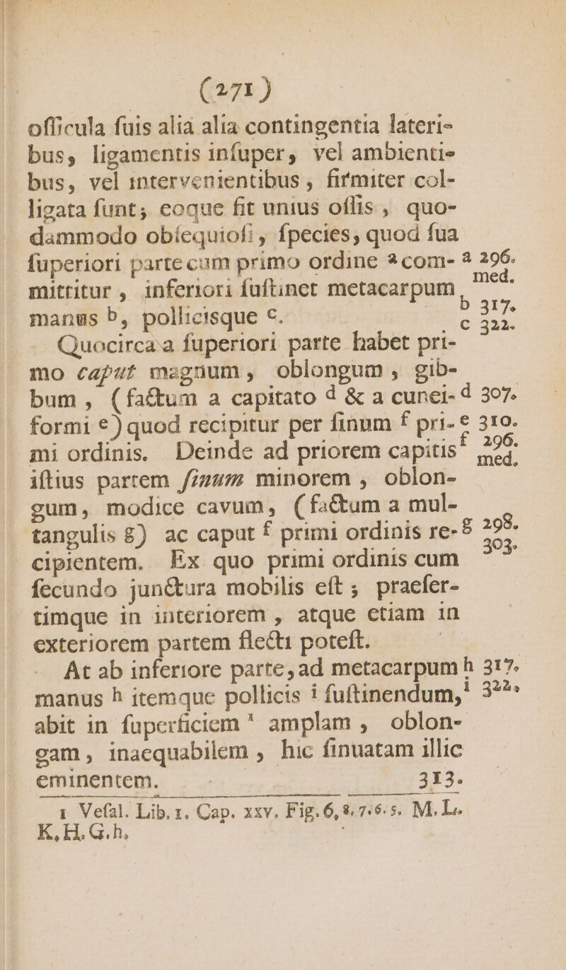 ed (am) officula fuis alia alia contingentia lateri- bus, ligamentis infuper, vel ambientie bus, vel 1ptervenientibus ,. firmiter col- lizata funt; eoque fit unius oflis ,, quo- dammodo obíequiofi , fpecies, quod fua fuperiori parte cam primo ordine 2 com- ? 296. mittitur , inferiori fuftinet metacarpum met manus b, pollicisque c. ; is Quocirca.a fuperiori parte babet pri- mo caput magnum, oblongum, gib- bum, (fa&amp;um a capitato d &amp; a cunei- d 397. formi €) quod recipitur per finum f pri- € 310. mi ordinis. Deinde ad priorem capitis! 226 iftius partem /iz4z minorem , oblon- — gum, modice cavum, ( fa&amp;um a mul- e. * L L LI - OÓ ? cipientem. Ex quo primi ordinis cum 2 fecundo jun&amp;tura mobilis eft; praefer- timque in interiorem , atque ctiam in exteriorem partem flecti poteft. | At ab inferiore parte, ad metacarpum h 317. manus h itemque pollicis i fuftinendum,! 3? abit in fupcerficiem  amplam , oblon- gam, inacquabilem ; hic finuatam illic eminentem. — - 313. 1. Vefal. Lib, 1. Cap. xxv. Fig. 6,8765. M. L. K,H.G.h., [—]