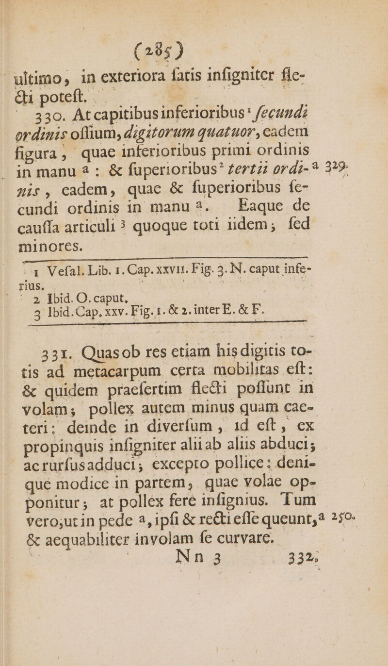(284) ultimo, in exteriora fatis infigniter fie- Qi poteft. .—— mA. NS. ^ 330. Atcapitibusinferioribus* fecuzd: ordinis oflium, digitorum quatuor, cadem figura, quae inferioribus primi ordinis in manu 2 : &amp; fuperioribus? Zer£z ordz-? 3?9- zis, cadem, quae &amp; fuperioribus fc- cundi ordinis in manu ?. — Eaque de cauffa articuli 3 quoque toti iidem; fed minores. | | 3 Vefal. Lib. 1. Cap. xxvii. Fig. 5. IN. caput infe- rius. b Lh es Mi C | : 2 Did. O.caput, 3 Ibid.Cap. xxv. Fig. 1. &amp; 2. inter E. &amp; F. 331. Quasob rcs etiam his digitis to- tis ad metacarpum certa mobilitas cft: &amp; quidem praefertim flecti poflunt in volam; pollex autem minus quam cae- teri; deinde in diverfum , 1d eft, cx propinquis infigniter aliiab aliis abduci; acrurfusadduci; excepto pollice : deni- qué modice in partem, quae volae op- ponitur; at pollex fere infignius. Tum vero;ut in pede 2, ipfi &amp; rectiefIe queunt? 259- &amp; aequabiliter involam fe curvare. P | Nnga 33»