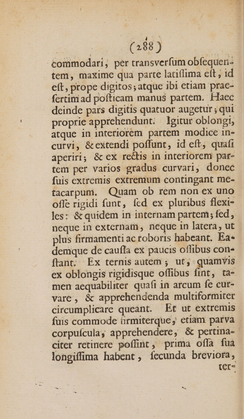 j (288 ) tommodari; per transverfum obfequen- tem, maxime qua parte ladiílima eft , id eft, prope digitos; atque ibi etiam prae- fertim ad pofticam manu$ partem. Haec deinde pars digitis quatuor augetur ; qui proprie apprehendunt. gitur oblongi, atque in interiorem partem modice in- curvi, &amp;extendi poffunt, id eft, quafi aperiri; &amp; ex re&amp;tis in interiorem par- tem per varios gradus curvari, donec fuis extremis extremum contingant me- facarpum. Quam ob rem non ex uno offe rigidi funt, fed ex pluribus flexi- les: &amp; quidem in internam partem; fed, neque in externam , neque in latera, ut plus firmamenti ac roboris habeant. Ea- demque de caufla ex paucis oflibus con- ftant. Ex ternis autem ; ut, quamvis ex oblongis rigidisque offibus fint, ta- men aequabiliter. quafi in arcum fe cur- vare, &amp; apprehendenda multformiter circumplicare queant. — Et ut extremis fuis commode ürmiterque, etiam parva . corpuículay apprehendere, &amp; pertina- | citer retinere poffint, prima offa fua longiffima habent, fecunda breviora, (r-