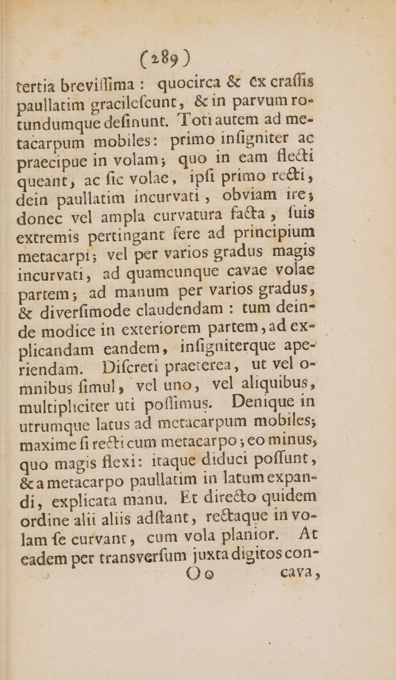 tertia breviffima : quocirca &amp; €x craffis paullatim gracilefcunt, &amp;in parvum ro» tundumque definunt. Totiautem ad me- tacarpum mobiles: primo infigniter ac praecipue in volam; quo in eam fledti queant, ac fic volae, ipfi primo re&amp;i, dein paullatim incurvati , obviam ire; donec vel ampla curvatura facta , fuis extremis pertingant fere ad principium metacarpi; vel per varios gradus magis incurvati, ad quamcunque cavae volae partem; ad manum per varios gradus; &amp; diverfimode claudendam : tum dein de modice in exteriorem partem , ad ex- plicandam eandem, infigniterque ape- ! riendam. Difcreti praeterea, ut vel o- mnibus fimul, vel uno, vel aliquibus, multipliciter uti poflimus. Denique in utrumque latus ad metacarpum mobiles; maxime fi re£ti cum metacarpo ; eo minus; quo magis flexi: itaque diduci poffunt, &amp; a metacarpo paullatim in latam expan- di, explicata manu, Et dire&amp;to quidem. ordine alii aliis adftant, rectaque In vo- lam fe curvant, cum vola planior. | Át eadem per transverfum juxta digitos con- ) Oo Cava,