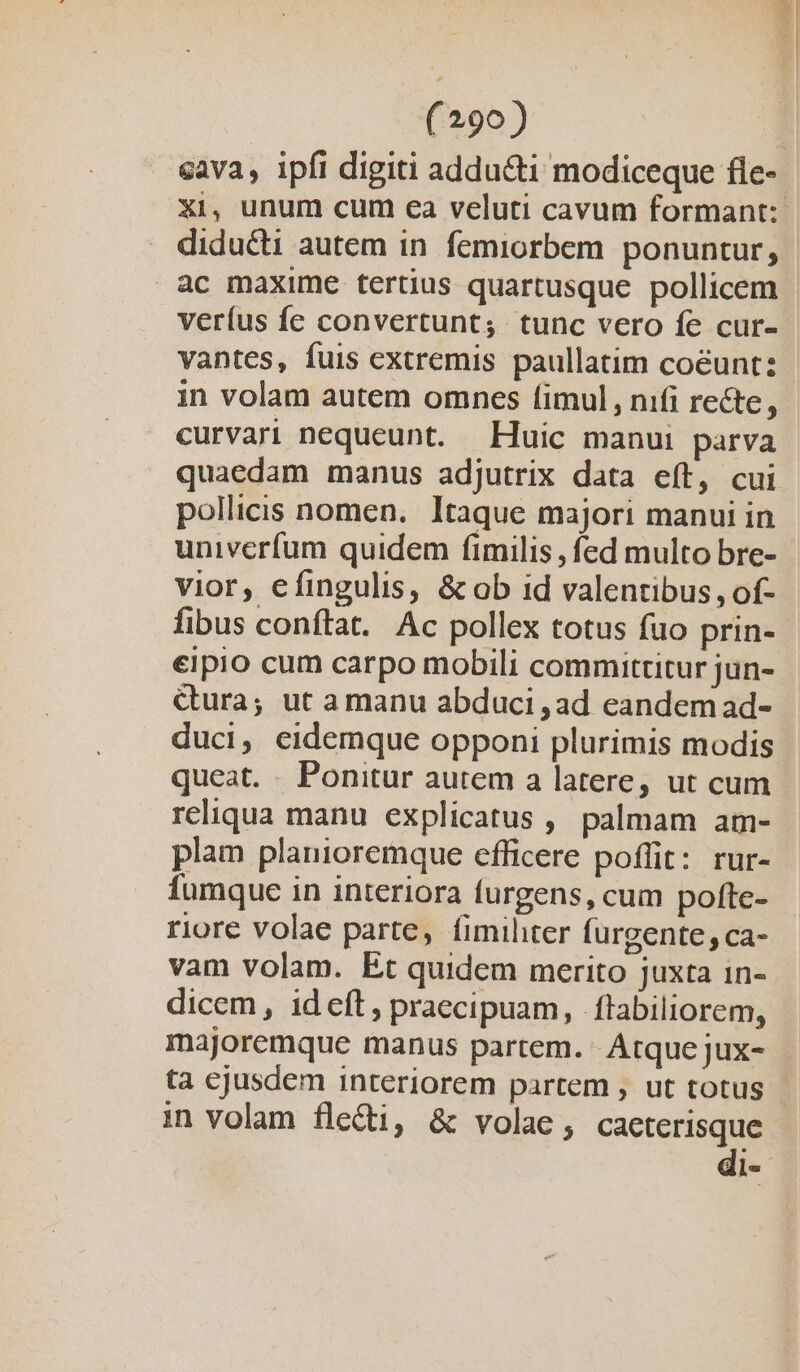 vigi (290) | cava, ipfi digiti adducti modiceque fle- xi, unum cum ea veluti cavum formant: diducti autem in femiorbem ponuntur, ac maxime tertius quartusque pollicem veríus fe convertunt; tunc vero fe cur- vantes, fuis extremis paullatim coéunt: in volam autem omncs fimul, nifi recte, curvari nequeunt. Huic manui parva quaedam manus adjutrix data eít, cui pollicis nomen. Itaque majori manui in univerfum quidem fimilis , fed multo bre- vior, efingulis, &amp; ob id valentibus , of- fibus conftat. Ac pollex totus fuo prin- eipio cum carpo mobili committitur jun- Gura; ut a manu abduci ,ad eandem ad- duci, eidemque opponi plurimis modis queat. . Ponitur autem a latere, ut cum reliqua manu explicatus , palmam am- plam planioremque efficere poffit: rur- fumque in interiora furgens, cum pofte- riore volae parte, fimihter furgente; ca- vam volam. Et quidem merito juxta in- dicem, ideft, praecipuam, ftabiliorem, majoremque manus partem. Atque jux- ta cjusdem interiorem partem , ut totus in volam flecti, &amp; volac, caeterisque di-