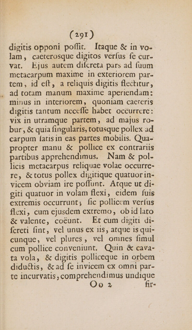 digitis opponi poffit. Itaque &amp; in vo- lam, caeterosque digitos verfus fe cur- vat. Ejus autem difcreta pars ad fuum mctacarpum maxime in exteriorem par- tem, id e(t, a reliquis digitis flectitur, ad toram manum maxime aperiendam: minus in interiorem, quoniam caereris digitis tantum necefle habet. occurrere: vix in utramque partem, ad majus ro- bur, &amp; quia fingularis, totusque pollex ad carpum [atisin eas partes mobilis. Qua- propter manu &amp; pollice ex contrariis partibus apprehendimus. Nam &amp; pol- licis metacarpus reliquae volae occurre- re, &amp;totus pollex digitique quatuor in- vicem obviam ire poffunt. Atque ut di- giti quatuor in volam flexi, eidem fuis extremis occurrunt; fic pollicem vertus flexi, cum ejusdem extremo, ob id lato &amp; valente, coéunt. Et cum digiti di- fcreti fint, vel unus ex iis, atque isqui- cunque, vel plures, vel omnes fimul cum pollice conveniunt, Quin &amp; cava- . tavola, &amp; digitis polliceque in orbem didu&amp;is, &amp;ad fe invicem ex omni par- te incurvatis, comprehendimus undique Oo 2 fir-