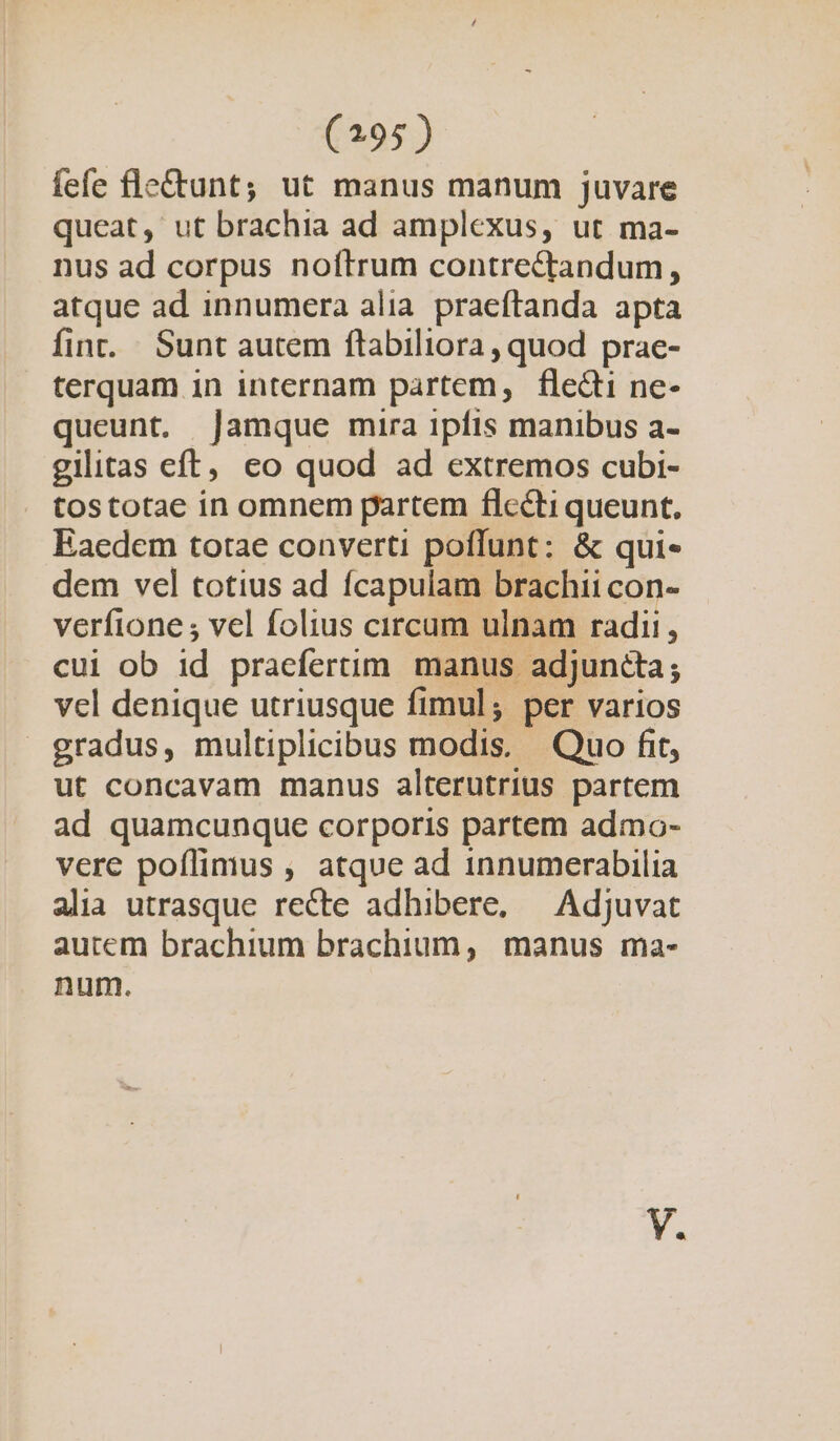 fefe fle&amp;tunt; ut manus manum juvare queat, ut brachia ad amplexus, ut ma- nus ad corpus noftrum contrectandum, atque ad innumera alia. praeftanda apta fint. Sunt autem ftabiliora , quod prae- terquam in internam partem, flecti ne- queunt. jamque mira ipfis manibus a- gilitas cft, ceo quod ad extremos cubi- tostotae in omnem partem flecti queunt, Eaedem totae converti poflunt: &amp; qui« dem vel totius ad fícapulam brachii con- verfione ; vel folius circum ulnam radii, cui ob id praefertim manus adjuncta; vel denique utriusque fimul; per varios gradus, multiplicibus modis. Quo fit, ut concavam manus alterutrius partem ad quamcunque corporis partem admo- vere poílimus , atque ad innumerabilia alia utrasque recte adhibere, — Adjuvat autem brachium brachium, manus ma- num.