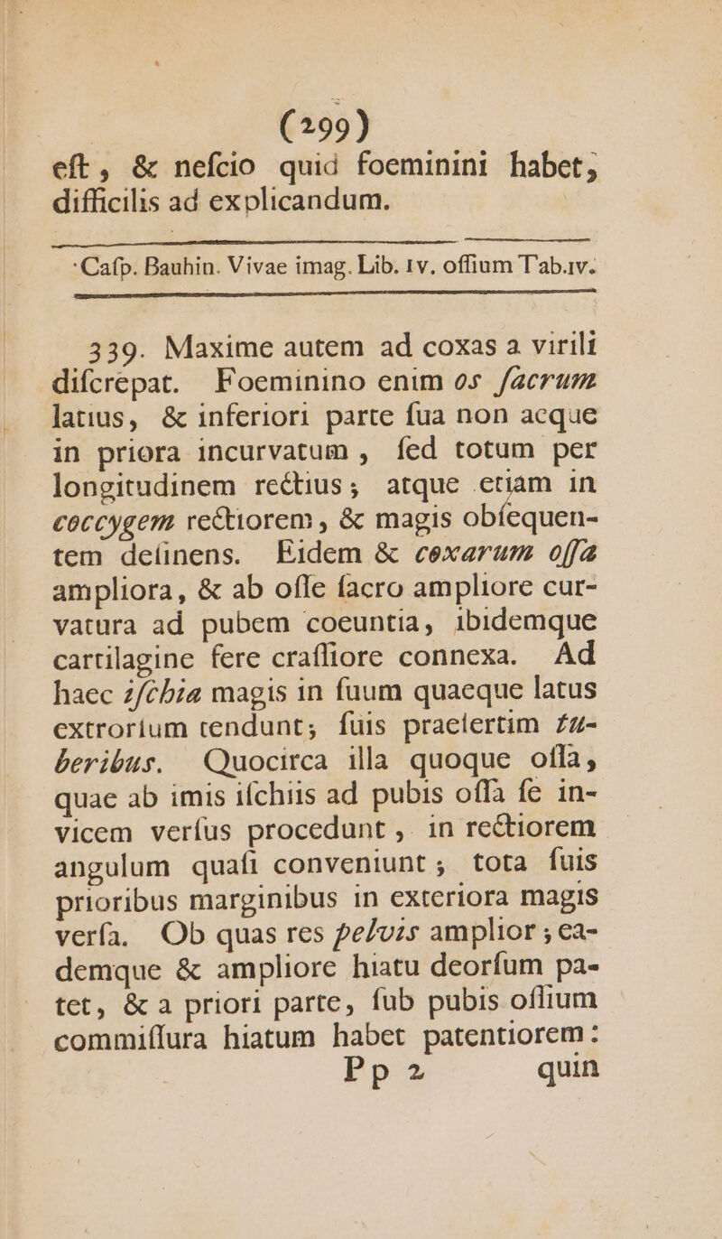 eft, &amp; nefcio quid foeminini habet, difficilis ad exolicandum. |  Cafp. Bauhin. Vivae imag. Lib. 1v. offium T'ab.iv. 339. Maxime autem ad coxas a virili difcrepat. Foeminino enim 05 facrum latius, &amp; inferiori parte fua non acque in priora incurvatum , fed totum per longitudinem rectius; atque etiam in coccygem re&amp;tiorem , &amp; magis obíequen- tem deíinens. Eidem &amp; cexarum offa ampliora, &amp; ab ofle facro ampliore cur- vatüra ad pubem coeuntia, ibidemque cartilagine fere craffiore connexa. Ad haec z/cbia magis in fuum quaeque latus extrorium tendunt; fuis praelertim £z- beribus. Quocirca ila quoque olla, quae ab imis ifchiis ad pubis offa fe in- vicem verfus procedunt ,. in re&amp;tiorem angulum quafi conveniunt ; tota fuis prioribus marginibus in exteriora magis verfa. Ob quas res pe/vzs amplior ; ca- demque &amp; ampliore hiatu deorfum pa- tet, &amp; a priori parte, fub pubis oflium commiílura hiatum habet patentiorem : Pp 2 quin