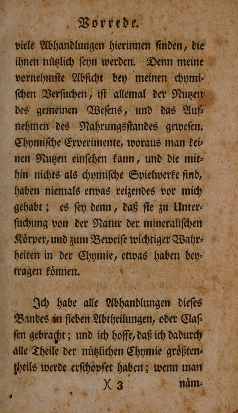 „Von viele Abhandlungen her men fin vornehmste Abſicht bey meinen oom des gemeinen Weſens, und das Auf⸗ Chymiſche Experimente, woraus man kei⸗ hin nichts als chymiſche Spielwerke find, 95 haben niemals etwas reizendes vor mich gehabt; es ſey denn, daß ſie zu Unter⸗ ſuchung von der Natur der mineraliſchen heiten in der Chymie , etwas 9920 80 Br 5 Och Bade’ alle ehedem dis Bandes in ſieben Abtheilungen, oder Claf_ ſen gebracht; und ich hoffe, daß ich dadurch alle Theile der nuͤtzlichen Chymie größten: | pas werde erſchoͤpfet haben; wenn man 5 x 3 5 ö nam: 3