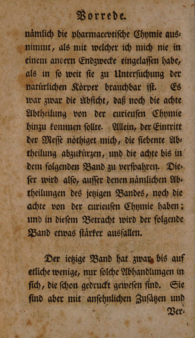 Vorrede en. nimlich die pharmatevtiſche Chymie aus 55 7 nimmt, als mit welcher ich mich nie in | einem andern Endzwecke eingelaſſen habe, als in ſo weit ſie zu Unterſuchung der war zwar die Abſicht, daß noch die achte Abtheilung von der curieuſen Chymie hinzu kommen ſollte. Allein, der Eintritt der Meſſe noͤthiget mich, die ſiebente Ab⸗ theilung abzukuͤrzen, und die achte bis in dem folgenden Band zu verſpahren. Die⸗ ſer wird alſo, auſſer denen naͤmlichen Ab: theilungen des jetzigen Bandes, noch die achte von der curieuſen Chymie haben; und in dieſem Betracht wird der folgende * Hand etwas ſtärker ausn | 3 RUM 7 Der ietige Band bat zwar bis . etliche wenige, nur ſolche Abhandlungen in fi ch, die ſchon gedruckt geivefen fi fin nd. Sie . aber mit anſehnüchen Zufägen und Ver⸗ 5 — — % * n 3 : \ 7 7 { 3 - 0 2 x 8105 * 7 N ＋ 8 y.: Ma - ig * r # : 1. ” * N * G