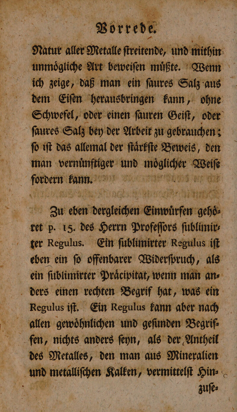 unmoͤgliche Art beweiſen müßte. Wenn ich zeige, daß man ein ſaures Salz aus dem Eiſen herausbringen kann, ohne E Schwefel, oder einen ſauren Geiſt, oder 6 ſaures Salz bey der Arbeit zu gebrauchen: ſo iſt das allemal der ſtaͤrkſte Beweis, den man ek be und 1 her Weiſe 1 ze ng eee RE I | N 3 den Wah hen Einw. Km ge 36% ret p. 15. des Herrn Profeffors ſublimir⸗ ter Regulus. Ein ſublimi ter Regulus iſt eben ein ſo offenbarer Widerſpruch, als ein ſublimirter Praͤcipitat, wenn man an⸗ ders einen rechten Begrif hat, was ein | Regulus ift, Ein Regulus kann aber nach 15 en und gefunden Begrif⸗ „ fen, nichts anders ſeyn, als der Antheil des Metalles, den man aus Mineralien N und metäulchen Kalken, vermittelſt Hin⸗ . PR | uf