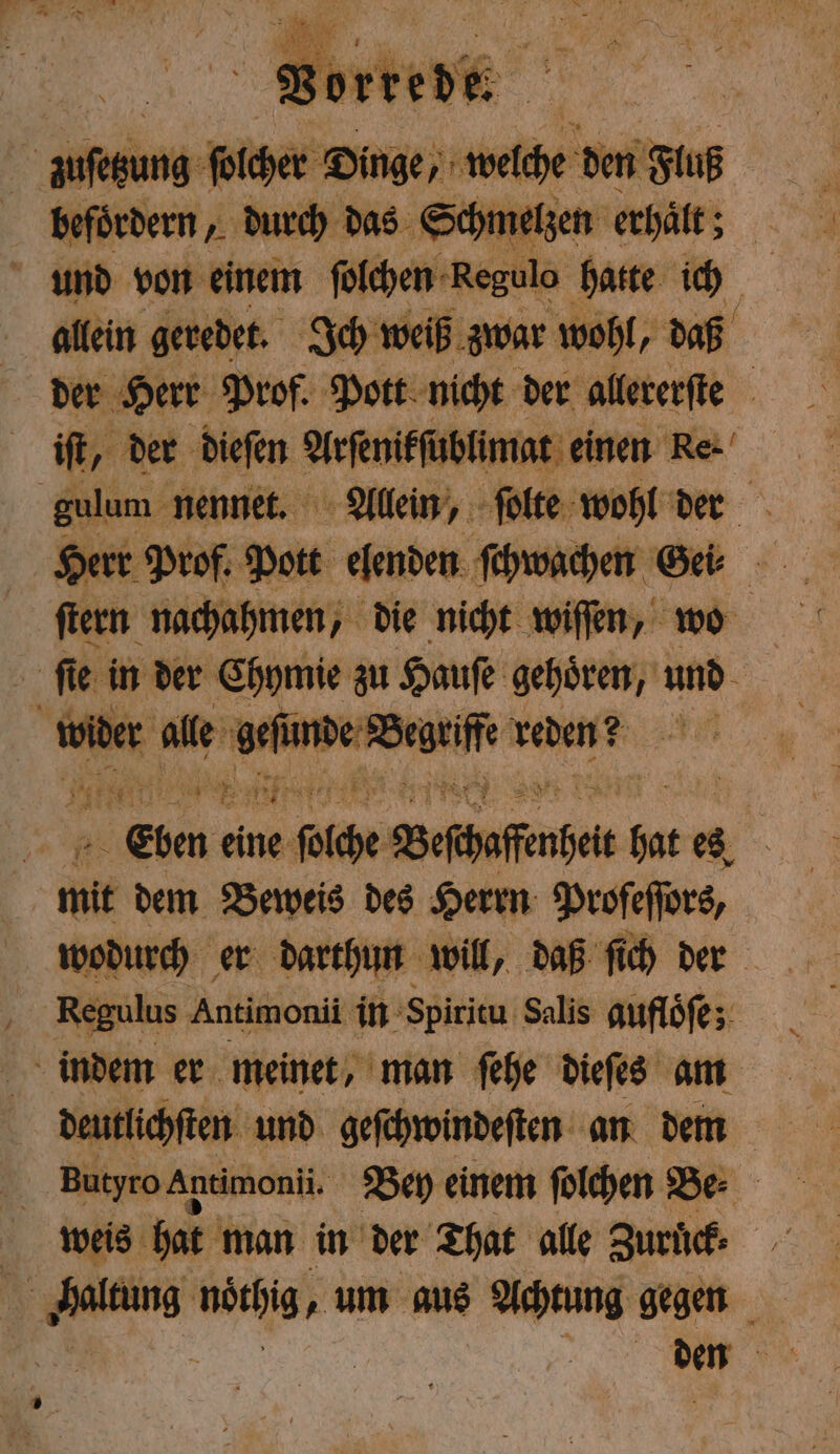 allein geredet. Ich weiß zwar wohl, daß der Herr Prof. Pott nicht der allererſte iſt, der dieſen Arſenikſt ablimat einen Re. gulum nennet. Allein, ſolte wohl der ſtern nachahmen, die nicht wiſſen, wo je fie in der Chymie zu Hauſe gehören, und 15 en de 2 in, reden? 5 | 7 eine BR Bephaffneit W es, mit dem Beweis des Herrn Profeflörs, wodurch er darthun will, daß ſich der Regulus Antimonii in Spiritu Salis aufloͤſe; indem er meinet, man ſehe dieſes am deutlichſten und geſchwindeſten an dem Butyro Antimonii. Bey einem ſolchen Be⸗ weis hat man in der That alle Zuruck