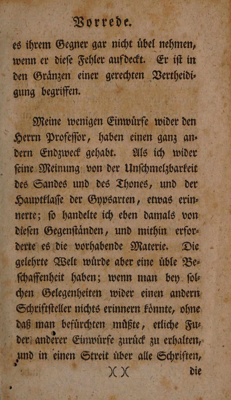 . Vorrede. RL NE Meine wenigen Eimwirfe wider den dern Endzweck gehabt. Als ich wider ſeine Meinung von der Unſchmelzbarkeit des Sandes und des Thones, und der nerte; ſo handelte ich eben damals von gelehrte Welt wuͤrde aber eine uͤble Be⸗ ſchaffenheit haben; wenn man bey ſol⸗ Schriftsteller nichts erinnern konnte, ohne daß man befuͤrchten muͤßte, etliche Fu⸗ Fa in einen Streit uber alle Schriften, K IX „ die