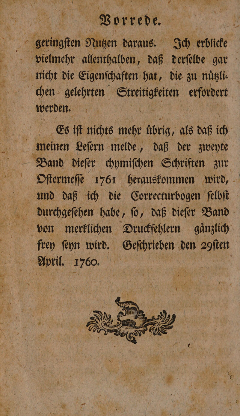 vielmehr allenthalben, daß derſelbe gar chen gelehrten 8 erfordert werden. 0 5 Es if nichts mehr übrig, als daß ic | meinen Leſern melde, daß der zweyte Band dieſer chymiſchen Schriften zur Oſtermeſſe 1761 herauskommen wird, 5 frey ſeyn wird. Geſchrieben den 29ſten