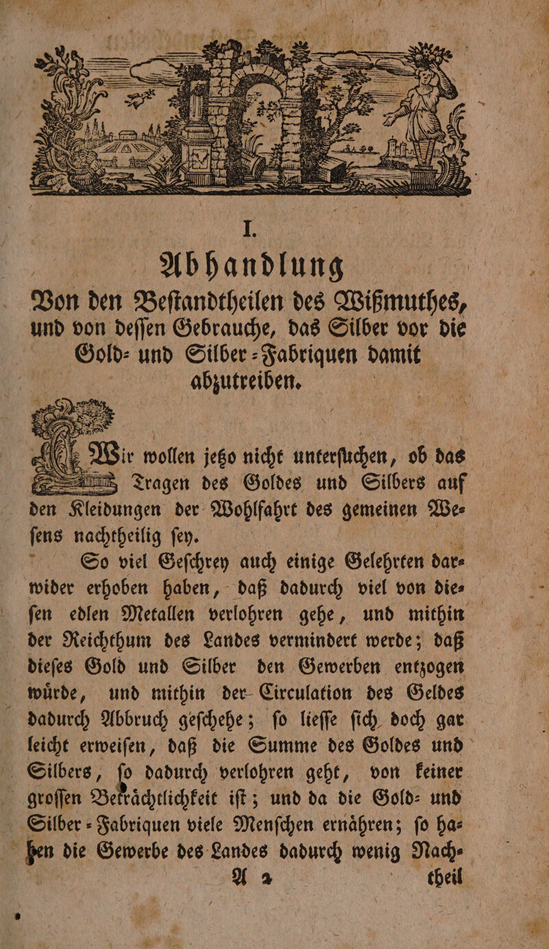 | Abhandlung Von den Beſtandtheilen des Wißmuthes, und von deſſen Gebrauche, das Silber vor die Gold: und Silber ⸗Fabriquen damit abzutreiben. den Kleidungen der Wohlfahrt des gemeinen We⸗ ſens nachtheilig ſey. | So viel Geſchrey auch einige Gelehrten dar⸗ wider erhoben haben, daß dadurch viel von die⸗ ſen edlen Metallen verlohren gehe, und mithin der Reichthum des Landes vermindert werde; daß dieſes Gold und Silber den Gewerben entzogen wuͤrde, und mithin der Circulation des Geldes dadurch Abbruch geſchehe; ſo lieſſe ſich doch gar leicht erweiſen, daß die Summe des Goldes und Silbers, 5 dadurch verlohren geht, von keiner groſſen Bekraͤchtlichkeit iſt; und da die Gold: und Silber ⸗Fabriquen viele Menſchen ernähren; fo ha⸗ ä m die Gewerbe des Landes dadurch wenig Nach⸗