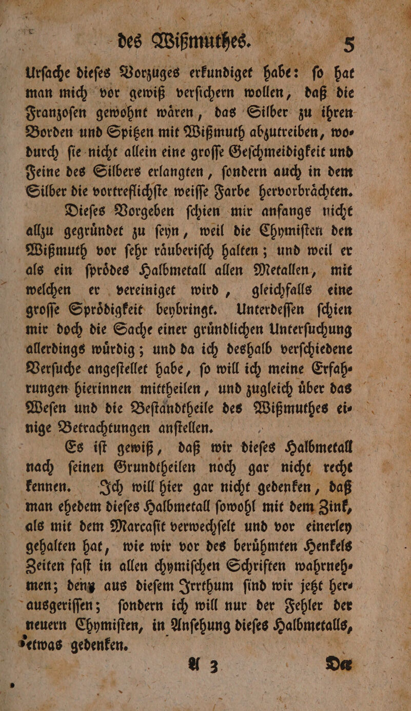 Urſache diefes Vorzuges erkundiget 11 bo bat Borden und Spitzen mit Wißmuth abzutreiben, wo⸗ durch ſie nicht allein eine groſſe Geſchmeidigkeit und Feine des Silbers erlangten, ſondern auch in dem Silber die vortreflichſte weiſſe Farbe hervorbraͤchten. Dieſes Vorgeben ſchien mir anfangs nicht allzu gegruͤndet zu ſeyn, weil die Chymiſten den Wißmuth vor ſehr raͤuberiſch halten; und weil er welchen er vereiniget wird, gleichfalls eine groſſe Sproͤdigkeit beybringt. Unterdeſſen ſchien mir doch die Sache einer gruͤndlichen Unterſuchung allerdings wuͤrdig; und da ich deshalb verſchiedene Verſuche angeſtellet habe, ſo will ich meine Erfah⸗ nige Betrachtungen anſtellen. Es iſt gewiß, daß wir dieſes Halbmetall nach ſeinen Grundtheilen noch gar nicht recht kennen. Ich will hier gar nicht gedenken, daß man ehedem dieſes Halbmetall ſowohl mit dem Zink, Zeiten faſt in allen chymiſchen Schriften wahrneh⸗ ausgeriſſen; ſondern ich will nur der Fehler der neuern Ehymiſten, in Anſehung dieſes ee etwas gedenken.