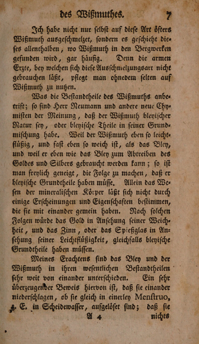 e 3 Wißmurhes. we. ITch habe nicht nur ſelbſt auf dieſe Art oͤfters Wißmuth ausgeſchmelzet, ſondern es geſchieht die⸗ ſes allenthalben, wo Wißmuth in den Bergwerken gefunden wird, gar haͤufig. Denn die armen Erzte, bey welchen ſich diefe Ausſchmelzungsart nicht gebrauchen laͤßt, pflegt man eden ſelten auf Wißmuth zu nutzen. Was die Beſtandtheile des Wißmuths anbe⸗ trift; ſo ſind Herr Neumann und andere neue Chy⸗ miſten der Meinung, daß der Wißmuth bleyiſcher Natur ſey, oder bleyiſche Theile in ſeiner Grund⸗ miſchung habe. Weil der Wißmuth eben ſo leicht⸗ fluͤßig, und faſt eben ſo weich iſt, als das Bley, und weil er eben wie das Bley zum Abtreiben des Goldes und Silbers gebraucht werden kann; ſo iſt man freylich geneigt, die Folge zu machen, daß er bleyiſche Grundtheile haben muͤſſe. Allein das We⸗ ſen der mineraliſchen Koͤrper laͤßt ſich nicht durch einige Erſcheinungen und Eigenſchaften beſtimmen, die ſie mit einander gemein haben. Nach ſolchen Folgen wuͤrde das Gold in Anſehung ſeiner Weich⸗ heit, und das Zinn, oder das Spießglas in An⸗ ſehung ſeiner geicheflüßigkei , gleichfalls lengche Grundtheile haben muͤſſen. Meines Erachtens ſind das Bley und der ſehr weit von einander unterſchieden. Ein ſehr uͤberzeugender Beweis hiervon iſt, daß ſie einander niederſchlagen, ob fie gleich in einerley Menſtruo, 4 E. in Scheidewaſſer, aufgeloͤſet ſind; daß ſie kA 4 nichts