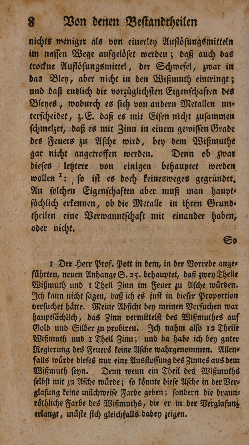N — — terſcheidet, z. E. daß es mit Eiſen nicht zuſammen ſchmelzet, daß es mit Zinn in einem gewiſſen Grade des Feuers zu Aſche wird, bey dem Wißmuthe gar nicht angetroffen werden. Denn ob zwar dieſes letztere von einigen behauptet werden An ſolchen Eigenſchaften aber muß man haupt⸗ ſaͤchlich erkennen, ob die Metalle in ihren Grund⸗ theilen eine Valwauſchalt mit einander 8 1 Der Herr Prof. po in dem, in der Vorrede ange⸗ führten, neuen Anhange S. 25. behauptet, daß zwey Theile Wißmuth und 1 Theil Zinn im Feuer zu Aſche wuͤrden. verſuchet haͤtte. Meine Abſicht bey meinen Verſuchen war Gold und Silber zu probiren. Ich nahm alſo 12 Theile Wißmuth und 1 Theil Zinn; und da habe ich bey guter Regierung des Feuers keine Aſche wahrgenommen. Allen⸗ falls wuͤrde dieſes nur eine Ausſtoſſung des Zinnes aus dem Wißmuth ſeyn. Denn wenn ein Theil det Wißmuths
