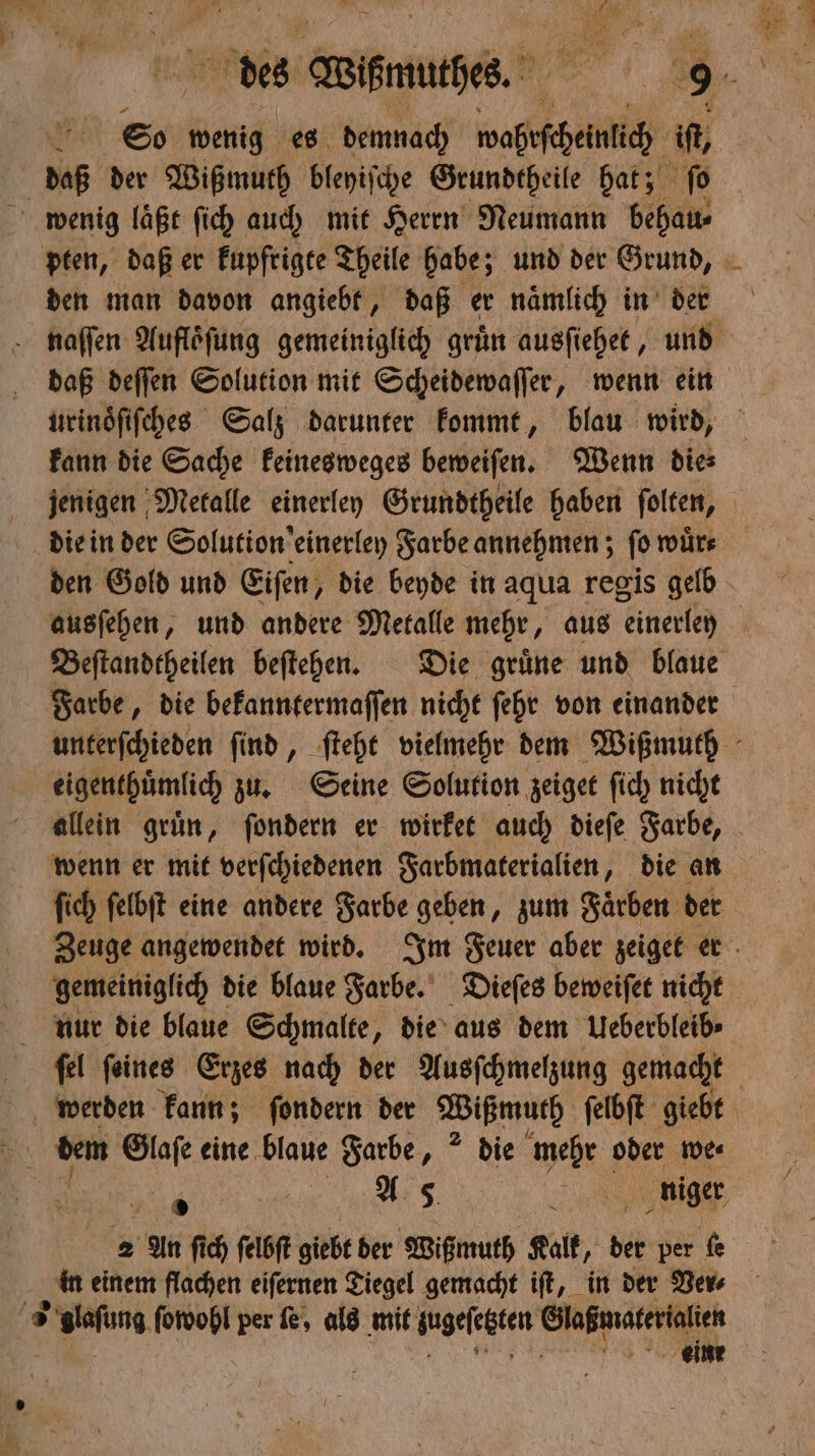 So wenig es demnach wohin it, daß der Wißmuth bleyiſche Grundtheile hat; fo wenig laͤßt ſich auch mit Herrn Neumann behau⸗ den man davon angiebt, daß er naͤmlich in der daß deſſen Solution mit Scheidewaſſer, wenn ein kann die Sache keinesweges beweiſen. Wenn die⸗ jenigen Metalle einerley Grundtheile haben ſolten, die in der Solution ‚einerley Farbe annehmen; fo wuͤr⸗ eigenthuͤmlich zu. Seine Solution zeiget ſich nicht wenn er mit verſchiedenen Farbmaterialien, die an ſich ſelbſt eine andere Farbe geben, zum Faͤrben der gemeiniglich die blaue Farbe. Dieſes beweiſet nicht nur die blaue Schmalte, die aus dem Ueberbleib⸗ fel feines Erzes nach der Ausſchmelzung gemacht . Us mniger, 2 An ſich ſelbſt giebt ber Wißmuth Kalk, der per fe in einem flachen eiſernen Tiegel gemacht iſt, in der Ver⸗ 3 x glafung ſowohl per fe, als mit angelegten e eine