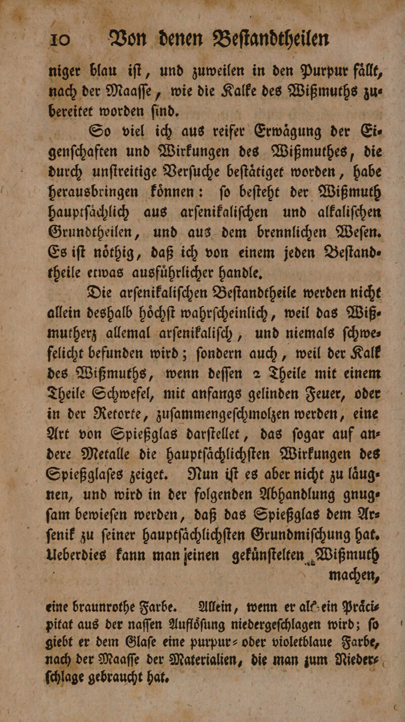 niger blau iſt „und zuweilen in den Purpur fallt, nach der Maaſſe, wie die Kalke des Wißmuths zu⸗ bereitet worden find. So viel ich aus reifer Erwägung der Eis genfchaften und Wirkungen des Wißmuthes, die durch unſtreitige Verſuche beſtaͤtiget worden, habe herausbringen koͤnnen: ſo beſteht der Wißmuth hauptſaͤchlich aus arſenikaliſchen und alkaliſchen Grundtheilen, und aus dem brennlichen Weſen. Es iſt noͤthig, daß ich von einem jeden Beſtand⸗ theile etwas ausführlicher handle. Die arſenikaliſchen Beſtandtheile werden nicht allein deshalb hoͤchſt wahrſcheinlich, weil das Wiß⸗ mutherz allemal arſenikaliſch, und niemals ſchwe⸗ felicht befunden wird; ſondern auch, weil der Kalk des Wißmuths, wenn deſſen 2 Theile mit einem Theile Schwefel, mit anfangs gelinden Feuer, oder in der Retorte, zuſammengeſchmolzen werden, eine Art von Spießglas darſtellet, das ſogar auf an⸗ dere Metalle die hauptſaͤchlichſten Wirkungen des Spießglaſes zeiget. Nun iſt es aber nicht zu laͤug⸗ nen, und wird in der folgenden Abhandlung gnug⸗ ſam bewieſen werden, daß das Spießglas dem Ar⸗ ſenik zu ſeiner bauptſichüchſte Grundmiſchung hat. machen, eine braunrothe Farbe. Allein, wenn er alk ein Praͤci⸗ pitat aus der naſſen Aufloͤſung niedergeſchlagen wird; ſo 105 er dem Glaſe eine purpur⸗ oder violetblaue Farbe, der Maaſſe der Materialien, die man zum Nieder⸗ pr lage gebraucht hat.