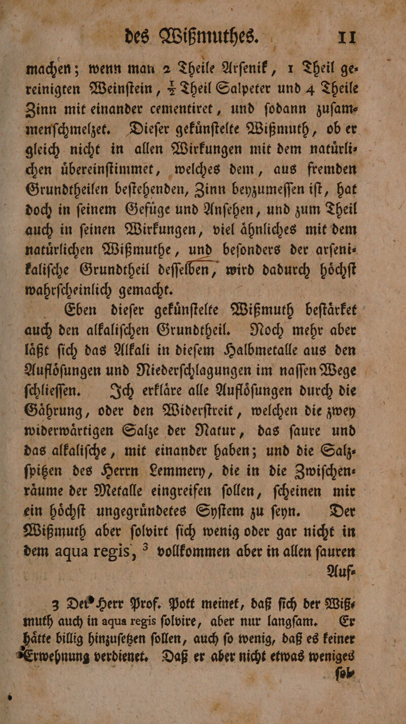machen; wenn man 2 Theile Arſenik, 1 Theil ge⸗ reinigten Weinſtein, 2 Theil Salpeter und 4 Theile Zinn mit einander cementiret, und ſodann zuſam— menſchmelzet. Dieſer gekuͤnſtelte Wißmuth, ob er gleich nicht in allen Wirkungen mit dem natuͤrli⸗ chen uͤbereinſtimmet, welches dem, aus fremden Grundtheilen beſtehenden, Zinn beyzumeſſen iſt, hat doch in ſeinem Gefuͤge und Anſehen, und zum Theil auch in ſeinen Wirkungen, viel aͤhnliches mit dem natürlichen Wißmuthe, und beſonders der arſeni⸗ kaliſche Grundtheil deſſelben, wird dadſhee hoͤchſt wahrſcheinlich gemacht. Ce'eben dieſer gekuͤnſtelte Wißmuth beſtaͤrket auch den alkaliſchen Grundtheil. Noch mehr aber laͤßt ſich das Alkali in dieſem Halbmetalle aus den Aufloͤſungen und Niederſchlagungen im naſſen Wege ſchlieſſen. Ich erklaͤre alle Aufloͤſungen durch die Gaͤhrung, oder den Widerſtreit, welchen die zwey widerwaͤrtigen Salze der Natur, das ſaure und das alkaliſche, mit einander haben; und die Salz⸗ ſpitzen des Herrn Lemmery, die in die Zwiſchen⸗ raͤume der Metalle eingreifen ſollen, ſcheinen mir ein hoͤchſt ungegruͤndetes Syſtem zu ſeyn. Der Wißmuth aber ſolvirt ſich wenig oder gar nicht in dem aqua regis, vollkommen aber in allen ſauren Auf⸗ = N prof. Pott meinet, daß ſich der Wiß⸗ muth auch in aqua regis ſolbire, aber nur langſaam. Er haͤtte billig hinzuſetzen ſollen, auch ſo wenig, daß es keiner Erwehnung verdienet. Daß er aber 1255 etwas weniges ſeol⸗