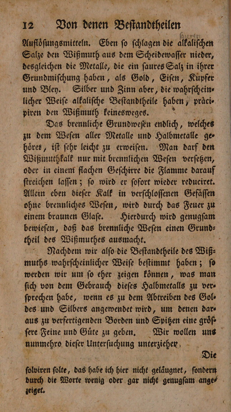| Aufloſungsmitteln. Eben ſo ſchlagen die dlkalſchen | Salze den Wißmuth aus dem Scheidewaſſer nieder, desgleichen die Metalle, die ein ſaures Salz in ihrer Grundmiſchung haben, als Gold, Eiſen, Kupfer licher Weiſe alkaliſche Beſtandtheile 1 1 1 piren den Wißmuth keinesweges. b Das brennliche Grundweſen endlich, welche zu dem Weſen aller Metalle und Halbmetalle ge⸗ hoͤret, iſt ſehr leicht zu erweiſen. Man darf den Wißmuthkalk nur mit brennlichen Weſen verſetzen, oder in einem flachen Geſchirre die Flamme darauf ſtreichen laſſen; ſo wird er ſofort wieder reduciret. Allein eben dieſer Kalk in verſchloſſenen Gefäffen ohne brennliches Weſen, wird durch das Feuer zu einem braunen Glaſe. Hierdurch wird genugſam bewieſen, daß das brennliche Weſen einen Grund⸗ theil des Wißmuthes ausmacht. g Nachdem wir alſo die Beſtandtheile des Wiß⸗ muths wahrſcheinlicher Weiſe beſtimmt haben; ſo werden wir um ſo eher zeigen koͤnnen, was man ſich von dem Gebrauch dieſes Halbmetalls zu ver⸗ ſprechen habe, wenn es zu dem Abtreiben des Gol- des und Silbers angewendet wird, um denen dar⸗ aus zu verfertigenden Borden und Spitzen eine groͤſ⸗ ſere Feine und Guͤte zu geben. Wir wollen uns mehrg dieſer Unterſuchung unterziehen . Een ſolte, das babe ich hier nicht selängnit; ſondern durch die Worte wenig oder gar nicht genugſam ange⸗ Ä zeige,