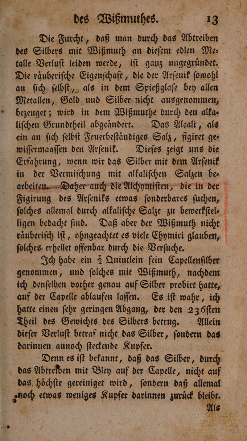 * des Silbers mit Wißmuth an dieſem edlen Me⸗ an ſich ſelbſt, als in dem Spießglaſe bey allen Metallen, Gold und Silber nicht aus genommen, bezeuget; wird in dem Wißmuthe durch den alka⸗ liſchen Grundtheil abgeaͤndert. Das Alcali, als ein an ſich ſelbſt Feuerbeſtändiges Salz, figiret ge⸗ A Erfahrung, wenn wir das Silber mit dem Arſenik in der Vermiſchung mit alkaliſchen Salzen be⸗ ſolches allemal durch alkaliſche Salze zu bewerkſtel⸗ ligen bedacht ſind. Daß aber der Wißmuth nicht 2 at 1 N er) 2 — 1 ſolches erhellet offenbar durch die Verſuche. auf der Capelle ablaufen laſſen. Es iſt wahr, ich hatte einen ſehr geringen Abgang, der den 23 öſten Theil des Gewichts des Silbers betrug. Allein dieſer Verluſt betraf nicht das Silber, ſondern das darinnen annoch ſteckende Kupfer. | Denn es iſt bekannt, daß das Silber, durch das Abtrelben mit Bley auf der Capelle, nicht auf das hoͤchſte gereiniget wird, ſondern daß allemal