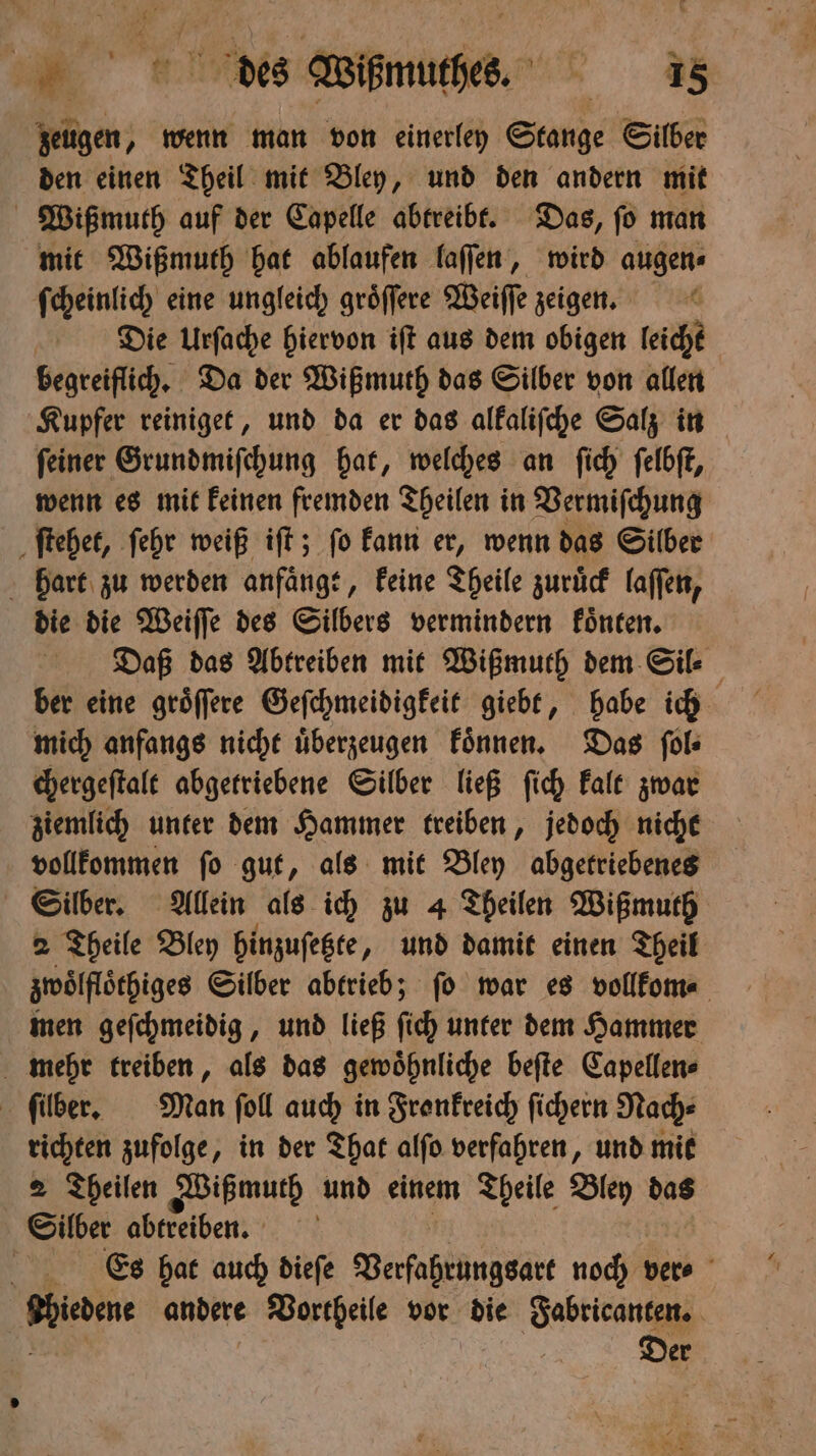 u des ihwuthes. =. zeugen, wenn man von einerley Stange Silber den einen Theil mit Bley, und den andern mit Wißmuth auf der Capelle abtreibt. Das, ſo man mit Wißmuth hat ablaufen laſſen, wird augen⸗ ſcheinlich eine ungleich groͤſſere Weiſſe zeigen. Die Urſache hiervon iſt aus dem obigen leicht begreiflich. Da der Wißmuth das Silber von allen Kupfer reiniget, und da er das alkaliſche Salz in ſeiner Grundmiſchung hat, welches an ſich ſelbſt, wenn es mit keinen fremden Theilen in Vermiſchung ſtehet, ſehr weiß iſt; ſo kann er, wenn das Silber hart zu werden anfaͤngt, keine Theile zuruͤck laſſen, die die Weiſſe des Silbers vermindern koͤnten. Daß das Abtreiben mit Wißmuth dem Sil⸗ ber eine groͤſſere Geſchmeidigkeit giebt, habe ich mich anfangs nicht uͤberzeugen koͤnnen. Das ſol⸗ chergeſtalt abgetriebene Silber ließ ſich kalt zwar ziemlich unter dem Hammer treiben, jedoch nicht vollkommen ſo gut, als mit Bley abgetriebenes Silber. Allein als ich zu 4 Theilen Wißmuth 2 Theile Bley hinzuſetzte, und damit einen Theil zwölflöthiges Silber abtrieb; fo war es vollkom⸗ men geſchmeidig, und ließ ſich unter dem Hammer mehr treiben, als das gewöhnliche beſte Capellen⸗ ſilber. Man ſoll auch in Fronkreich ſichern Nach⸗ richten zufolge, in der That alſo verfahren, und mit 2 Theilen Wißmuth und einem Theile Bley das Silber abtreiben. CEs hat auch dieſe Verſahtüngsatt noch ver⸗ ri andere Vortheile vor die Fabricanten. Der