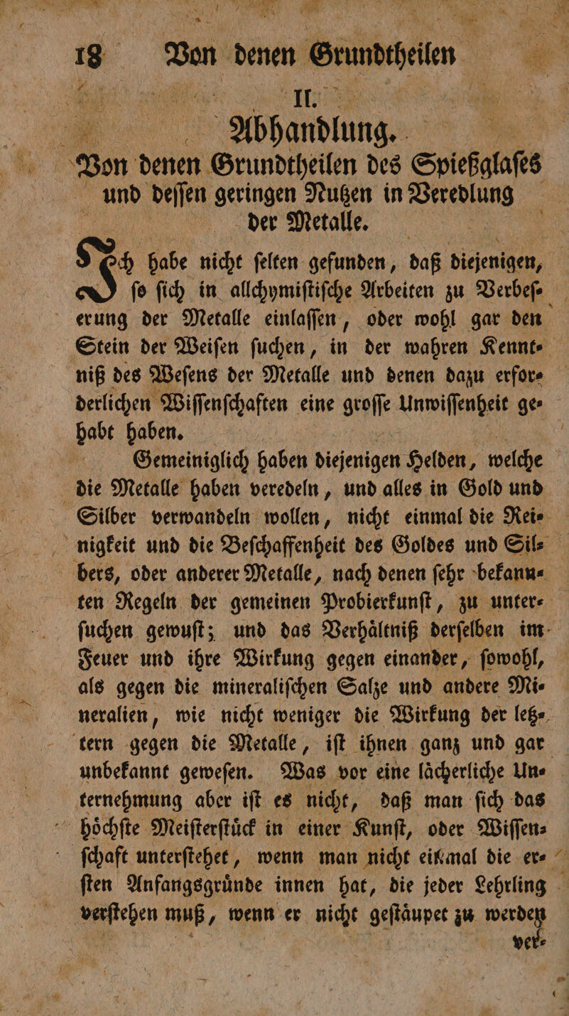 vl Pr * 18 Ben b edlen . „Abhandlung. 1 Von denen Grundtheilen des Spiefgtafes und deſſen geringen Nutzen in Veredlung der Metalle. | I? ch habe nicht ſelten gefunden, daß diejenigen, | fo ſich in allchymiſtiſche Arbeiten zu Verbeſ⸗ erung der Metalle einlaſſen, oder wohl gar den Stein der Weiſen ſuchen, in der wahren Kennt⸗ niß des Weſens der Metalle und denen dazu erfor⸗ derlichen Wiſſenſchaften eine geoſt Unwiſſenheit ge⸗ habt haben. ER ' Gemeiniglich haben diejenigen Helden, welche | die Metalle haben veredeln, und alles in Gold und Silber verwandeln len, nicht einmal die Rei⸗ nigkeit und die Beſchaffenheit des Goldes und Sie bers, oder anderer Metalle, nach denen ſehr bekann⸗ ten Regeln der gemeinen Probierkunſt, zu unter⸗ ſuchen gewuſt; und das Verhaͤltniß derſelben im Feuer und ihre Wirkung gegen einander, ſowohl, als gegen die mineraliſchen Salze und andere Mi⸗ neralien, wie nicht weniger die Wirkung der letz⸗ tern gegen die Metalle, iſt ihnen ganz und gar unbekannt geweſen. Was vor eine laͤcherliche Un⸗ ternehmung aber iſt es nicht, daß man ſich das hoͤchſte Meiſterſtuͤck in einer Kunſt, oder Wiſſen⸗ ſchaft unterſtehet, wenn man nicht einmal die er⸗ ſten Anfangsgruͤnde innen hat, die jeder Lehrling verſtehen muß, „ wenn er nicht geſtaͤupet zu Pe Ä ver⸗