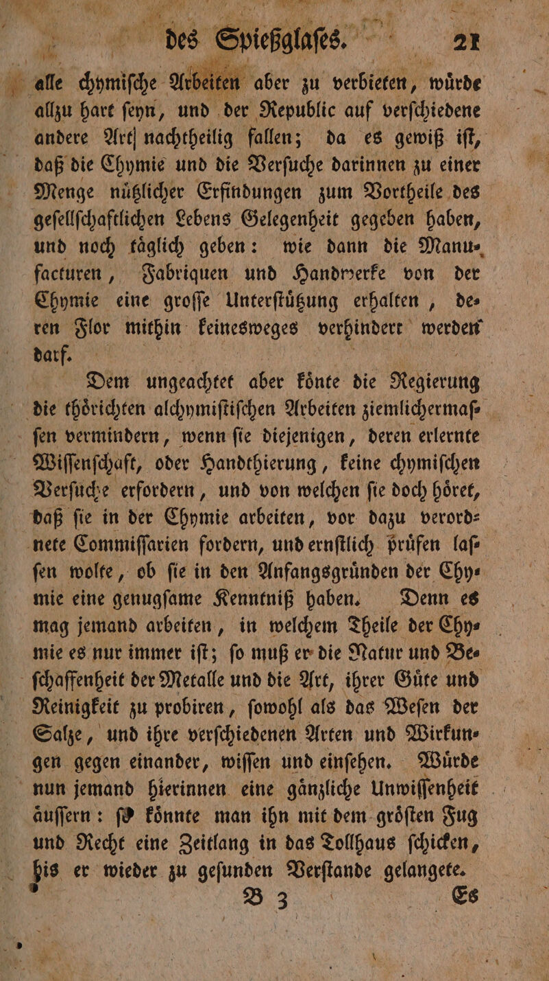 . alle me Arbeiten aber zu verbieten, ) würde allzu hart ſeyn, und der Republic auf verſchiedene andere Art nachtheilig fallen; da es gewiß iſt, daß die Chymie und die Verſuche darinnen zu einer Menge nuͤtzlicher Erfindungen zum Vortheile des geſellſchaftlichen Lebens Gelegenheit gegeben haben, und noch kaͤglich geben: wie dann die Manu⸗ facturen, Fabriquen und Handwerke von der Chymie eine groſſe Unterſtuͤtzung erhalten, de ren Flor mithin keinesweges verhindert werden darf. Dem ungeachtet aber koͤnte die Regierung die thoͤrichten alchymiſtiſchen Arbeiten ziemlichermaſ⸗ ſen vermindern, wenn ſie diejenigen, deren erlernte Wiſſenſchaft, oder Handthierung, keine chymiſchen Verſuche erfordern, und von welchen ſie doch hoͤret, daß ſie in der Chymie arbeiten, vor dazu verord⸗ nete Commiſſarien fordern, und ernſtlich Prüfen laſ⸗ fen wolte, ob fie in den Anfangsgründen der Chy⸗ mie eine genugſame Kenntniß haben. Denn es mag jemand arbeiten, in welchem Theile der Chy⸗ mie es nur immer iſt; ſo muß er die Natur und Be⸗ ſchaffenheit der Metalle und die Art, ihrer Guͤte und Meinigkeit zu probiren, ſowohl als das Weſen der Salze, und ihre verſchiedenen Arten und Wirkun⸗ gen gegen einander, wiſſen und einſehen. Wuͤrde nun jemand hierinnen eine gaͤnzliche Unwiſſenheit aͤuſſern: ſo koͤnnte man ihn mit dem groͤſten Fug und Recht eine Zeitlang in das Tollhaus ſchicken, bis er wieder zu geſunden Deyftande 1 B *