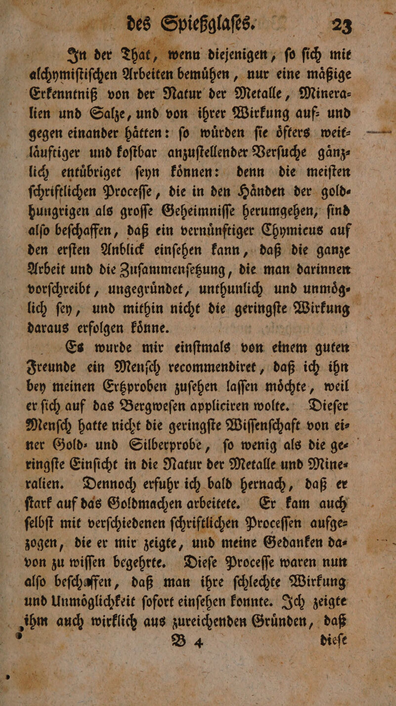 * W 2 ur des Spiels. ER. | at, wenn diejenigen, ſo ſich mit alchymiſtiſchen Arbeiten bemühen, nur eine maͤßige Erkenntniß von der Natur der Metalle, Minera-⸗ lien und Salze, und von ihrer Wirkung auf: und gegen einander haͤtten: ſo wuͤrden ſie oͤfters weit⸗ laͤuftiger und koſtbar anzuſtellender Verſuche gaͤnz⸗ lich entuͤbriget ſeyn koͤnnen: denn die meiſten ſchriftlichen Proceſſe, die in den Haͤnden der gold⸗ hungrigen als groſſe Geheimniſſe herumgehen, ſind alſo beſchaffen, daß ein vernünftiger Chymicus auf den erſten Anblick einſehen kann, daß die ganze Arbeit und die Zuſammenſetzung, die man darinnen vorſchreibt, ungegruͤndet, unthunlich und unmoͤg⸗ lich ſey, und mithin nicht die geringste Was 15 daraus erfolgen koͤnne. Es wurde mir einſtmals von einem guten Freunde ein Menſch recommendiret, daß ich ihn bey meinen Ertzproben zuſehen laſſen moͤchte, weil er ſich auf das Bergweſen appliciren wolte. Dieſer Menſch hatte nicht die geringſte Wiſſenſchaft von ei⸗ ner Gold⸗ und Silberprobe, fo wenig als die ger ringſte Einſicht in die Natur der Metalle und Mine⸗ ralien. Dennoch erfuhr ich bald hernach, daß er ſtark auf das Goldmachen arbeitete. Er kam auch felbft mit verſchiedenen ſchriftlichen Proceſſen aufge⸗ von zu wiſſen begehrte. Dieſe Proceſſe waren nun alſo beſchaffen, daß man ihre ſchlechte Wirkung ihm * wirklich aus zureichenden Gruͤnden, daß ” B 4 dieſe R