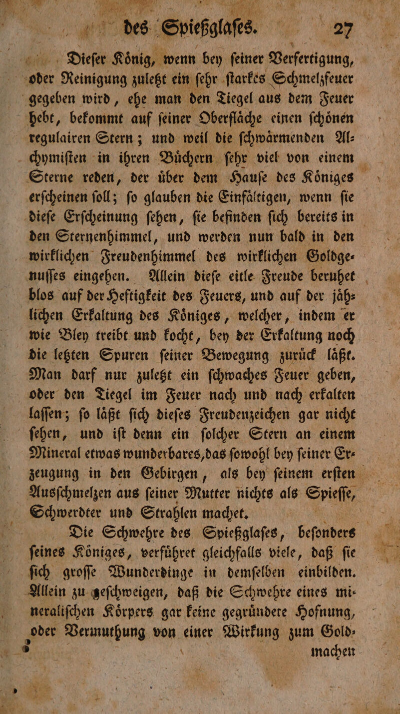 5 Reinigung zuletzt ein ſehr ſtarkes Schmelzfeuer gegeben wird, ehe man den Tiegel aus dem Feuer hebt, bekommt auf feiner Oberfläche einen fchönen regulairen Stern; und weil die ſchwaͤrmenden Al⸗ erſcheinen ſoll; ſo glauben die Einfaͤltigen, wenn ſie den Sternenhimmel, und werden nun bald in den wirklichen Freudenhimmel des wirklichen Goldge⸗ blos auf der Heftigkeit des Feuers, und auf der jäh: lichen Erkaltung des Koͤniges, welcher, indem er wie Bley treibt und kocht, bey der Erkaltung noch die letzten Spuren feiner Bewegung zuruͤck läßt. Man darf nur zuletzt ein ſchwaches Feuer geben, oder den Tiegel im Feuer nach und nach erkalten laſſen; fo laͤßt ſich dieſes Freudenzeichen gar nicht ſehen, und iſt denn ein ſolcher Stern an einem Mineral etwas wunderbares, das ſowohl bey ſeiner Er⸗ Schwerdter und Strahlen machet. ſich groſſe Wunderdinge in demſelben einbilden. Allein zu zeſchweigen, daß die Schwehre eines mi⸗ neraliſchen Koͤrpers gar keine gegruͤndete Hofnung, oder Vermuthung von einer Wirkung zum Gold;