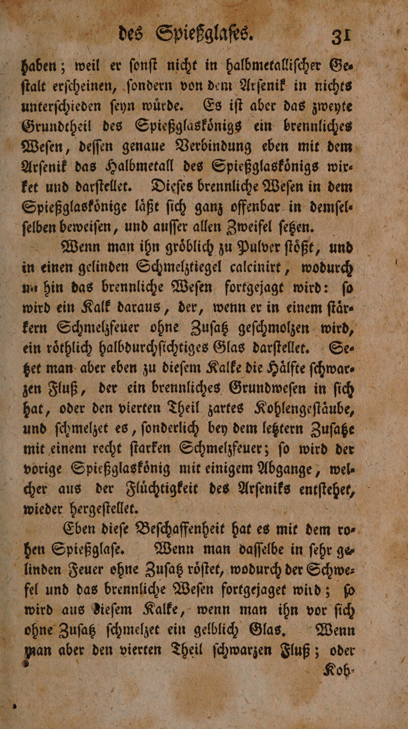 1 e weil er ſonſt nicht in balbmetalicher Ge. ſtalt erſcheinen, ſondern von dem Arſenik in nichts urnnterſchieden ſeyn würde. Es iſt aber das zweyte Grundtheil des Spießglaskoͤnigs ein brennliches Weſen, deſſen genaue Verbindung eben mit dem Arſenik das Halbmetall des Spießglaskoͤnigs wir⸗ ket und darſtellet. Dieſes brennliche Weſen in dem Spießglaskoͤnige läße ſich ganz offenbar in demſel⸗ ne beweiſen, und auſſer allen Zweifel fegen. in einen gelinden Schmelztiegel caleinirt, wodurch un hin das brennliche Weſen fortgejagt wird: ſo kern Schmelzfeuer ohne Zuſatz geſchmolzen wird, ein roͤthlich halbdurchſichtiges Glas darſtellet. Se⸗ beet man aber eben zu dieſem Kalke die Hälfte ſchwar⸗ zen Fluß, der ein brennliches Grundweſen in ſich hat, oder den vierten Theil zartes Kohlengeftäube, mit einem recht ſtarken Schmelzfeuer; ſo wird der vorige Spießglaskoͤnig mit einigem Abgange, wel⸗ cher aus der Fluͤchtigkeit des n encftehet, : wieder hergeſtellet. \ | Eben dieſe Beſchaffenheit hat es mit dem ro⸗ hben Spießglaſe. Wenn man daſſelbe in ſehr ge linden Feuer ohne Zuſatz roͤſtet, wodurch der Schwe⸗ N fel und das brennliche Weſen fortgejaget wird; fo ohne Zuſatz ſchmelzet ein gelblich Glas. Wenn 1 aber den vierten Theil ſchwarzen Fuß; oder ä 5 Rob