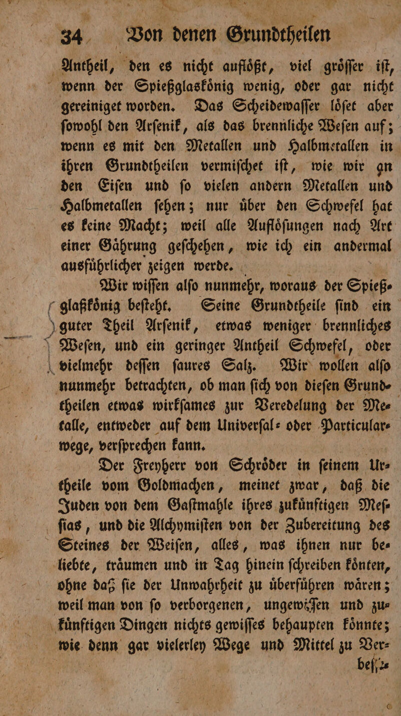 34 Von denen Grundtheilen Antheil, den es nicht aufloͤßt, viel groͤſſer iſt, wenn der Spießglaskoͤnig wenig, oder gar nicht gereiniget worden. Das Scheidewaſſer loͤſet aber ſowohl den Arſenik, als das brennliche Weſen auf; wenn es mit den Metallen und Halbmetallen in ihren Grundtheilen vermiſchet iſt, wie wir an den Eiſen und ſo vielen andern Metallen und Halbmetallen ſehen; nur uͤber den Schwefel hat es keine Macht; weil alle Aufloͤſungen nach Art einer Gaͤhrung geſchehen, wie ich ein andermal ausfuͤhrlicher zeigen werde. 0 Wir wiſſen alſo nunmehr, woraus der Spieß. glaßkoͤnig beſteht. Seine Grundtheile find ein guter Theil Arſenik, etwas weniger brennliches Weſen, und ein geringer Antheil Schwefel, oder vielmehr deſſen ſaures Salz. Wir wollen alſo nunmehr betrachten, ob man ſich von dieſen Grunde theilen etwas wirkſames zur Veredelung der Me⸗ talle, entweder auf dem Univerſal⸗ oder Varel wege, verſprechen kann. Der Freyherr von Schroͤder in feinem: Urs theile vom Goldmachen, meinet zwar, daß die Juden von dem Gaſtmahle ihres zukuͤnftigen Meſ⸗ ſias, und die Alchymiſten von der Zubereitung des Steines der Weiſen, alles, was ihnen nur be⸗ liebte, traͤumen und in Tag hinein ſchreiben koͤnten, ohne daß ſie der Unwahrheit zu uͤberfuͤhren waͤren; weil man von fo verborgenen, ungewöſen und zu⸗ kuͤnftigen Dingen nichts gewiſſes behaupten koͤnnte; wie denn gar vielerley Wege und Mittel zu 25 | be