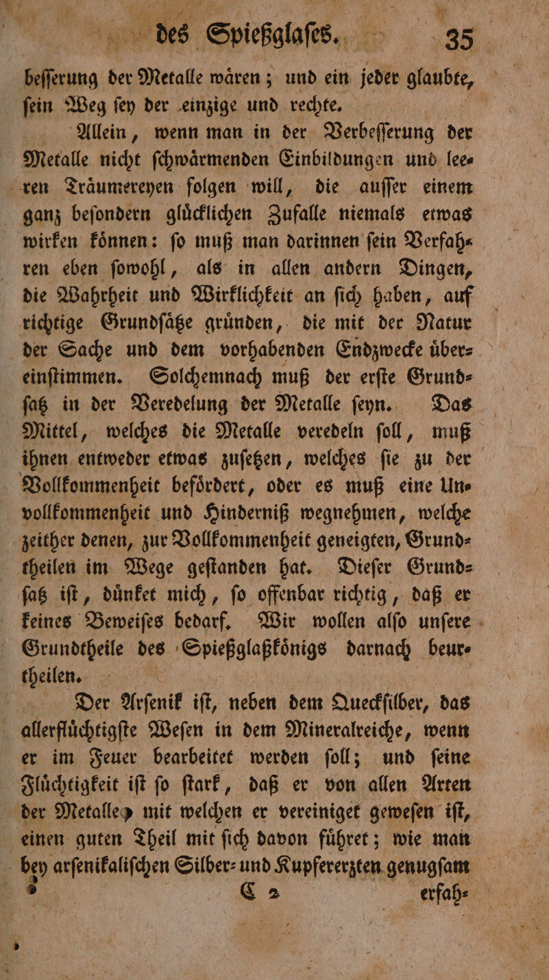 beſſerung der Metalle waͤren; und ein Jed glaubte, ſein Weg ſey der einzige und rechte. Allein, wenn man in der Verbeſſerung der Metalle nicht ſchwaͤrmenden Einbildungen und lee⸗ ren Traͤumereyen folgen will, die auſſer einem ganz beſondern gluͤcklichen Zufalle niemals etwas wirken koͤnnen: ſo muß man darinnen ſein Verfah⸗ ren eben ſowohl, als in allen andern Dingen, die Wahrheit und Wirklichkeit an ſich haben, auf richtige Grundſaͤtze gruͤnden, die mit der Natur der Sache und dem vorhabenden Endzwecke über: einſtimmen. Solchemnach muß der erſte Grund⸗ ſatz in der Veredelung der Metalle ſeyn. Das Mittel, welches die Metalle veredeln ſoll, muß ihnen entweder etwas zuſetzen, welches ſie zu der Vollkommenheit befoͤrdert, oder es muß eine Un⸗ vollkommenheit und Hinderniß wegnehmen, welche zeither denen, zur Vollkommenheit geneigten, Grund⸗ theilen im Wege geſtanden hat. Dieſer Grund⸗ ſatz iſt, duͤnket mich, ſo offenbar richtig, daß er keines Beweiſes bedarf. Wir wollen alſo unſere Grundtheile des Spießglaßkoͤnigs darnach beur⸗ theilen. Der Arſenik iſt, neben dem Queckſilber, das allerfluͤchtigſte Weſen in dem Mineralreiche, wenn er im Feuer bearbeitet werden ſoll; und ſeine Fluͤchtigkeit iſt ſo ſtark, daß er von allen Arten der Metalle mit welchen er vereiniget geweſen iſt, einen guten Theil mit ſich davon fuͤhret; wie man | ben arſenikaliſchen Silber⸗ und Kupfererzten genugſam a C2 erfah⸗ 5