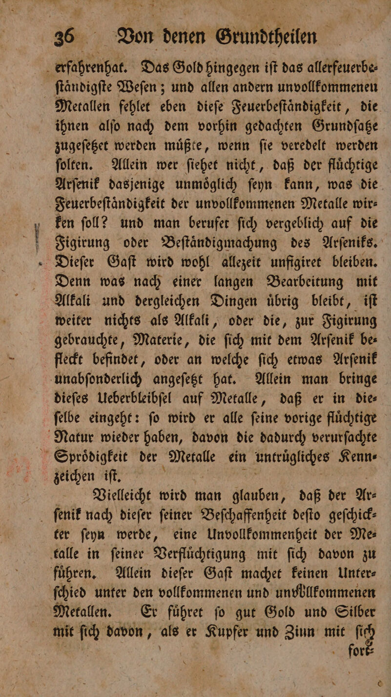 2 N Set Fur ar — 36 Von denen Grundtheilen erfahrenhat. Das Gold hingegen iſt das allerfeuerbe⸗ ſtaͤndigſte Weſen; und allen andern unvollkommenen Metallen fehlet eben dieſe Feuerbeſtaͤndigkeit, die ihnen alſo nach dem vorhin gedachten Grundſatze zugeſetzet werden muͤßte, wenn ſie veredelt werden ſolten. Allein wer ſiehet nicht, daß der fluͤchtige Arſenik dasjenige unmoͤglich ſeyn kann, was die Feuerbeſtaͤndigkeit der unvollkommenen Metalle wir⸗ ken fol? und man berufet ſich vergeblich auf die Figirung oder Beſtaͤndigmachung des Arſeniks. Dieſer Gaſt wird wohl allezeit unftgiret bleiben. Denn was nach einer langen Bearbeitung mit Alkali und dergleichen Dingen uͤbrig bleibt, iſt weiter nichts als Alkali, oder die, zur Figirung gebrauchte, Materie, die ſich mit dem Arſenik be⸗ fleckt befindet, oder an welche ſich etwas Arſenik unabſonderlich angeſetzt hat. Allein man bringe dieſes Ueberbleibſel auf Metalle, daß er in die⸗ ſelbe eingeht: ſo wird er alle ſeine vorige fluͤchtige Natur wieder haben, davon die dadurch verurſachte Sproͤdigkeit der Metalle ein untrügliches Kenn ⸗ zeichen iſt. ’ Vielleicht wird man Hauben? daß der Ar⸗ ter ſeyn werde, eine Unvollkommenheit der Me⸗ talle in ſeiner Verfluͤchtigung mit ſich davon zu fuͤhren. Allein dieſer Gaſt machet keinen Unter⸗ ſchied unter den vollkommenen und unvollkommenen Metallen. Er fuͤhret ſo gut Gold und Silber mit ſch davon, ug er Kupfer und Zinn mit fid