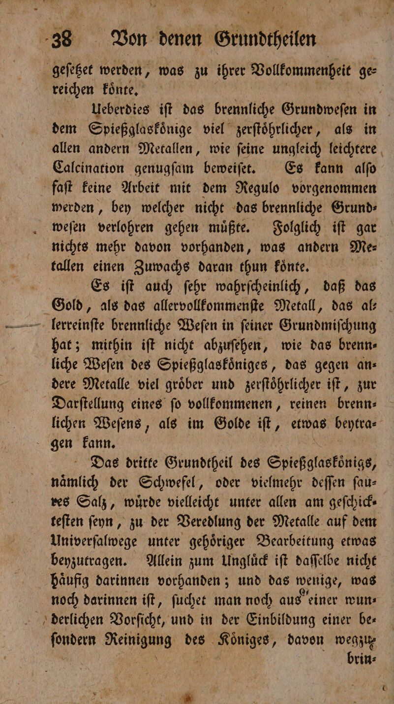 geſetzet werden, was zu ihrer Vollkommenheit ge⸗ reichen koͤnte. | uueberdies ift das brennliche Grundweſen in dem Spießglaskoͤnige viel zerſtoͤhrlicher, als in allen andern Metallen, wie ſeine ungleich leichtere Calcination genugſam beweiſet. Es kann alſo faſt keine Arbeit mit dem Regulo vorgenommen werden, bey welcher nicht das brennliche Grund⸗ weſen verlohren gehen müßte. Folglich iſt gar nichts mehr davon vorhanden, was andern Me⸗ tallen einen Zuwachs daran thun koͤnte. | | | Es iſt auch ſehr wahrſcheinlich, daß das Gold, als das allervollkommenſte Metall, das al: lerreinſte brennliche Weſen in ſeiner Grundmiſchung hat; mithin iſt nicht abzuſehen, wie das brenn⸗ liche Weſen des Spießglaskoͤniges, das gegen an⸗ dere Metalle viel groͤber und zerſtoͤhrlicher iſt, zur Darſtellung eines ſo vollkommenen, reinen brenn⸗ lichen Weſens, als im Golde iſt, etwas e gen kann. Das dritte Grundtheil des Spiefglasfönigs, naͤmlich der Schwefel, oder vielmehr deſſen fau- res Salz, wuͤrde vielleicht unter allen am geſchick⸗ teſten ſeyn, zu der Veredlung der Metalle auf dem Univerſalwege unter gehoͤriger Bearbeitung etwas beyzutragen. Allein zum Ungluͤck iſt daſſelbe nicht häufig darinnen vorhanden; und das wenige, was noch darinnen iſt, ſuchet man noch aus einer wun⸗ derlichen Vorſicht, und in der Einbildung einer be⸗ er Reinigung ee ee „ davon wegzu⸗ N brin⸗ 7