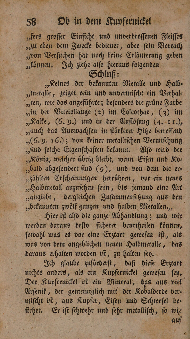 „fers groſſer Einſicht und unverdroſſenen Steifes. „zu eben dem Zwecke bedienet, aber fein Vorrath von Verſuchen hat noch keine Erläuterung geben i „eönnen. Ich ziehe alſo hieraus n | Schluß: „Keines der bekannten Metalle und Halb⸗ „metalle, zeiget rein und unvermiſcht ein Verhal⸗ „ten, wie das angeführte; beſonders die grüne Farbe „in der Vitriollauge (2) im Colcothar, (3) im „Kalke, (6. 9.) und in der Aufloͤſung (4. 1 1.), Hauch das Auswachſen in ſtaͤrkerer Hitze betreffend „(6. 9. 16.); von keiner metalliſchen Vermiſchung „Koͤnig, welcher uͤbrig bleibt, wenn Eiſen und Ko⸗ „zaͤhlten Erſcheinungen herruͤhren, vor ein neues „Halbmetall anzuſehen ſeyn, bis jemand eine Art „angiebe, dergleichen Zuſammenſetzung aus den „bekannten zwoͤlf ganzen und halben Metallen., Hier iſt alſo die ganze Abhandlung; ; und wir werden daraus deſto ſicherer beurtheilen koͤnnen, ſowohl was es vor eine Erztart geweſen iſt, als daraus erhalten worden iſt, zu halten ſey. nichts anders, als ein Kupfernickel geweſen en. Der Kupfernickel iſt ein Mineral, das aus viel Arſenik, der gemeiniglich mit der Kb miſcht iſt, aus Kupfer, Eiſen und Schwefel be⸗ 85 auf