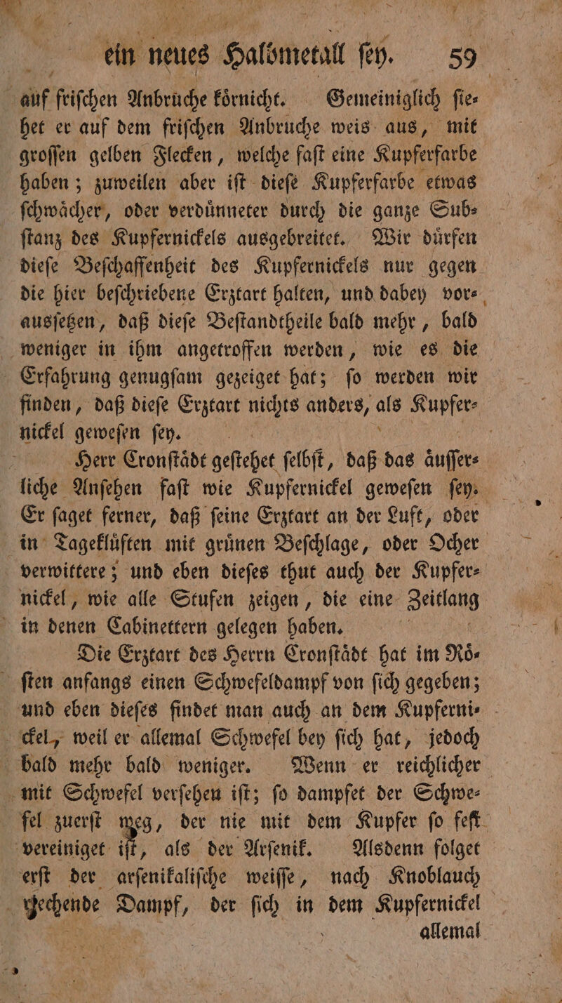 h af friſchen Anbrüche koͤrnicht. Gemeiniglich fies het er auf dem friſchen Anbruche weis aus, mit groſſen gelben Flecken, welche faſt eine Kupferfarbe haben; zuweilen aber ift dieſe Kupferfarbe etwas ſchwaͤcher, oder verduͤnneter durch die ganze Sub⸗ ſtanz des Kupfernickels ausgebreitet. Wir dürfen dieſe Beſchaſſenheit des Kupfernickels nur gegen die hier beſchriebene Erztart halten, und dabey vor⸗ ausſetzen, daß dieſe Beſtandtheile bald mehr, bald Erfahrung genugſam gezeiget hat; ſo werden wir nickel geweſen fey. liche Anſehen faſt wie Kupfernickel geweſen ſey⸗ Er ſaget ferner, daß ſeine Erztart an der Luft, oder in Tagekluͤften mit gruͤnen Beſchlage, oder Ocher verwittere; und eben dieſes thut auch der Kupfer- nickel, wie alle Stufen zeigen, die eine Jeitſalt in denen Cabinettern gelegen haben. | Die Erztart des Herrn Cronſtaͤdt hat im Roͤ⸗ ſten anfangs einen Schwefeldampf von ſich gegeben; ckel, weil er allemal Schwefel bey ſich hat, jedoch bald mehr bald weniger. Wenn er reichlicher mit Schwefel verſehen iſt; ſo dampfet der Schwe⸗ fel zuerſt meg, der nie mit dem Kupfer fo feſt vereiniget it, als der Arſenik. Alsdenn folget erſt der arſenikaliſche weiſſe, nach Knoblauch 1 chende Dampf, der ſich in dem Kupfernickel allemal