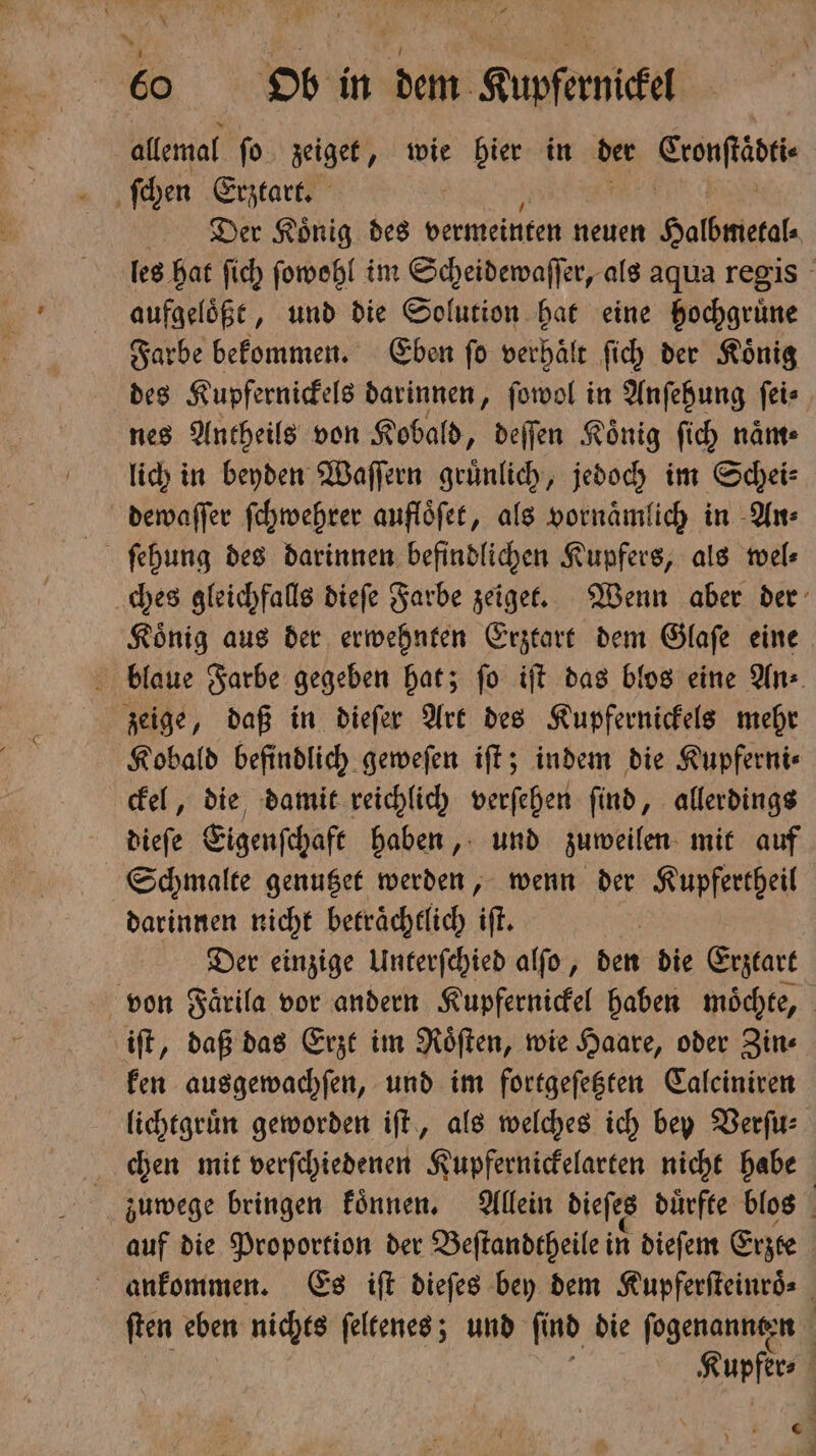 allemal ſo zeiget, wie hier in der Eronftäbti Der Koͤnig des vermeinten neuen Halbmetal⸗ les hat ſich ſowohl im Scheidewaſſer, als aqua regis aufgeloͤßt, und die Solution hat eine hochgruͤne Farbe bekommen. Eben ſo verhaͤlt ſich der Koͤnig des Kupfernickels darinnen, ſowol in Anſehung ſei⸗ nes Antheils von Kobald, deſſen Koͤnig ſich naͤm⸗ lich in beyden Waſſern gruͤnlich, jedoch im Schei⸗ dewaſſer ſchwehrer aufloͤſet, als vornaͤmlich in An⸗ ches gleichfalls dieſe Farbe zeiget. Wenn aber der Koͤnig aus der erwehnten Erztart dem Glaſe eine blaue Farbe gegeben hat; ſo iſt das blos eine An⸗ zeige, daß in dieſer Art des Kupfernickels mehr Kobald befindlich geweſen iſt; indem die Kupferni⸗ ckel, die damit reichlich verſehen ſind, allerdings dieſe Eigenſchaft haben, und zuweilen mit auf Schmalte genutzet werden, wenn der Kupfertheil darinnen nicht betraͤchtlich iſt. Der einzige Unterſchied alſo, den die Erztart von Faͤrila vor andern Kupfernickel haben moͤchte, iſt, daß das Erzt im Roͤſten, wie Haare, oder Zin⸗ ken ausgewachſen, und im fortgeſetzten Calciniren lichtgruͤn geworden iſt, als welches ich bey Verſu⸗ chen mit verſchiedenen Kupfernickelarten nicht habe zuwege bringen konnen. Allein dieſes dürfte blos auf die Proportion der Beſtandtheile in dieſem Erzte ankommen. Es iſt dieſes bey dem Kupferſteinroͤ⸗ ſten eben nichts ſeltenes; und ſind die ſogenannten Nupfere 6 0