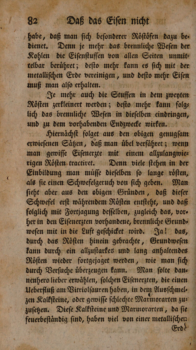 habe, ; daß man ſich beſonderer Roͤſtoͤfen dazu be⸗ dienet. Denn je mehr das brennliche Weſen der Kohlen die Eiſenſtuffen von allen Seiten unmit⸗ telbar beruͤhret; deſto mehr kann es ſich mit der muß man alſo erhalten. Köften zerkleinert werden; deſto mehr kann folg⸗ und zu dem vorhabenden Endzwecke wirken. erwieſenen Sägen, daß man: übel verfaͤhret; wenn Einbildung man muͤſſe dieſelben ſo lange roͤſten, als ſie einen Schwefelgeruch von ſich geben. Man Schwefel erſt waͤhrendem Roͤſten entſteht, und daß her in den Eiſenerzten vorhandene, brennliche Grund⸗ weſen mit in die Luft geſchicket wird. Ja! das, durch das Roͤſten hinein gebrachte, Grundweſen nenhero lieber erwaͤhlen, ſolchen Eiſenerzten, die einen Ueberfluß am Vitriolſauren haben, in dem Ausſchmel⸗