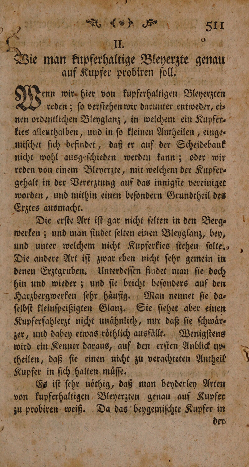 - ö A N 1 } g : „ta * r 1 * * RAU RR 2 an NET e str War, Ya die ; a; e RE 3,8 de, 1. RER RS 11 I \ 1204 A > ü ; 5 man . kupferbalthe Bine ga Dun auf Kupfer probiren ſoll. Wu wie hier von fnferhafsigen, Beende reden; ſo verſtehen wir darunter entweder, ei⸗ nen ordentlichen Bleyglanz, in welchem ein Kupfer⸗ kies allenthalben, und in ſo kleinen Amheilen, einge⸗ miſchet ſich befindet, daß er auf der Scheidebank 7 nicht wohl ausgeſchieden werden kann; oder wir reden von einem Bleyerzte, mit welchem der Kupfer⸗ gehalt in der Vererztung auf das innigſte vereiniget worden, und mithin einen Rane Grundtheil de ler ausmacht. 5 Die erſte Art iſt gar nicht felten in den Berge 1 werken; und man findet ſelten einen Bleyglanz, bey, und unter welchem nicht Kupferkies ſtehen ſolte „ „ ; Die andere Art iſt zwar eben nicht ſehr gemein in denen Erztgruben. Unterdeſſen findet man ſie doch hin und wieder; und ſie bricht beſonders auf den Harzbergwerken ſehr haͤufig. Man nennet ſie da⸗ ſelbſt kleinſpeißigten Glanz. Sie ſiehet aber einen Kupferfahlerzt nicht unähnlich, nur daß ſie ſchwaͤr⸗ zer, und dabey etwas roͤchlich ausfaͤllt. Wenigſtens wird ein Kenner daraus, auf den erſten Anblick ur⸗ theilen, daß ſie einen nicht zu verachteten At e in ſich halten mu, f Es iſt ſehr noͤthig, daß man N Arten von agen Bleyerzten genau auf Kupfer 1. peobiken we Da das beygemiſchte Kupfer in dev