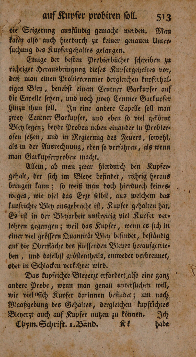 > ſuchung des Kupfergehaltes gelangen. richtiger Herausbringung dieſes Kupfergehaltes vor, hinzu thun ſoll. In eine andere Capelle ſoll man ofen ſetzen, und in Regierung des Feuers, ſowohl, man Garkupferproben macht. weges, wie viel das Erzt ſelbſt, aus welchem das lohren gegangen; weil das Kupfer, wenn es ſich in einer viel groͤſſern Quantitaͤt Bley befindet, beſtaͤndig ben, und daſelbſt groͤſtentheils, entweder e „