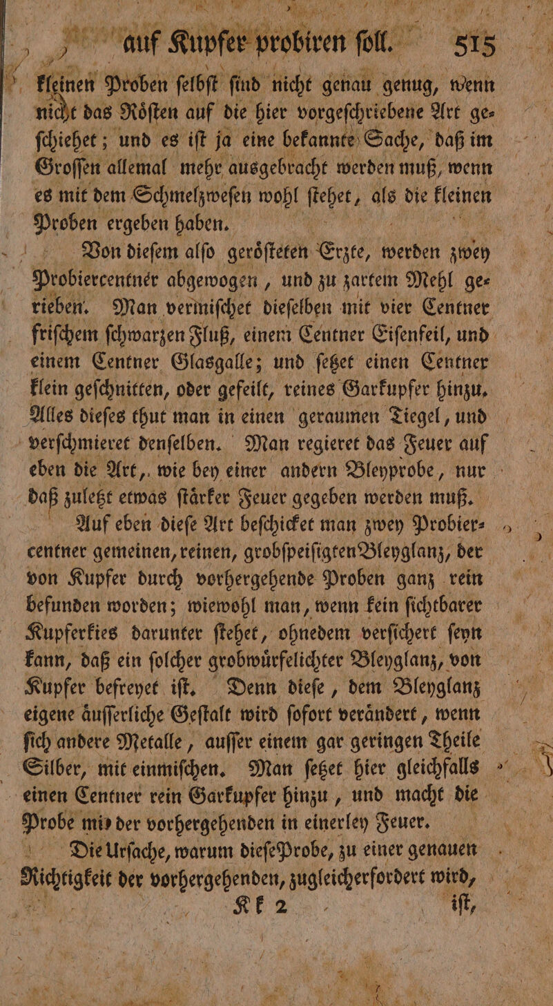 et a l. 85 in nen Proben ſelbſt ſind nicht genau genug, wenn das Roͤſten auf die hier vorgeſchriebene Art ge⸗ Kleber: und es iſt ja eine bekannte Sache, daß im Groſſen allemal mehr ausgebracht werden muß, wenn Proben ergeben haben. rieben. Man vermiſchet dieſelben mit vier Centner einem Centner Glasgalle; und ſetzet einen Centner daß zuletzt etwas ſtaͤrker Feuer gegeben werden muß. Auf eben dieſe Art beſchicket man zwey Probier⸗ centner gemeinen, reinen, grobſpeiſigten Bleyglanz, der von Kupfer durch vorhergehende Proben ganz rein befunden worden; wiewohl man, wenn kein fichebarer Kupferkies darunter ſtehet, ohnedem verſichert ſeyn kann, daß ein ſolcher grobwuͤrfelichter Bleyglanz, von eigene aͤuſſerliche Geſtalt wird ſofort veraͤndert, wenn ſich andere Metalle, auſſer einem gar geringen Theile Roses mis der vorhergehenden in einerley Feuer. Die Urſache, warum dieſe Probe, zu einer genauen 4 2 | iſt,