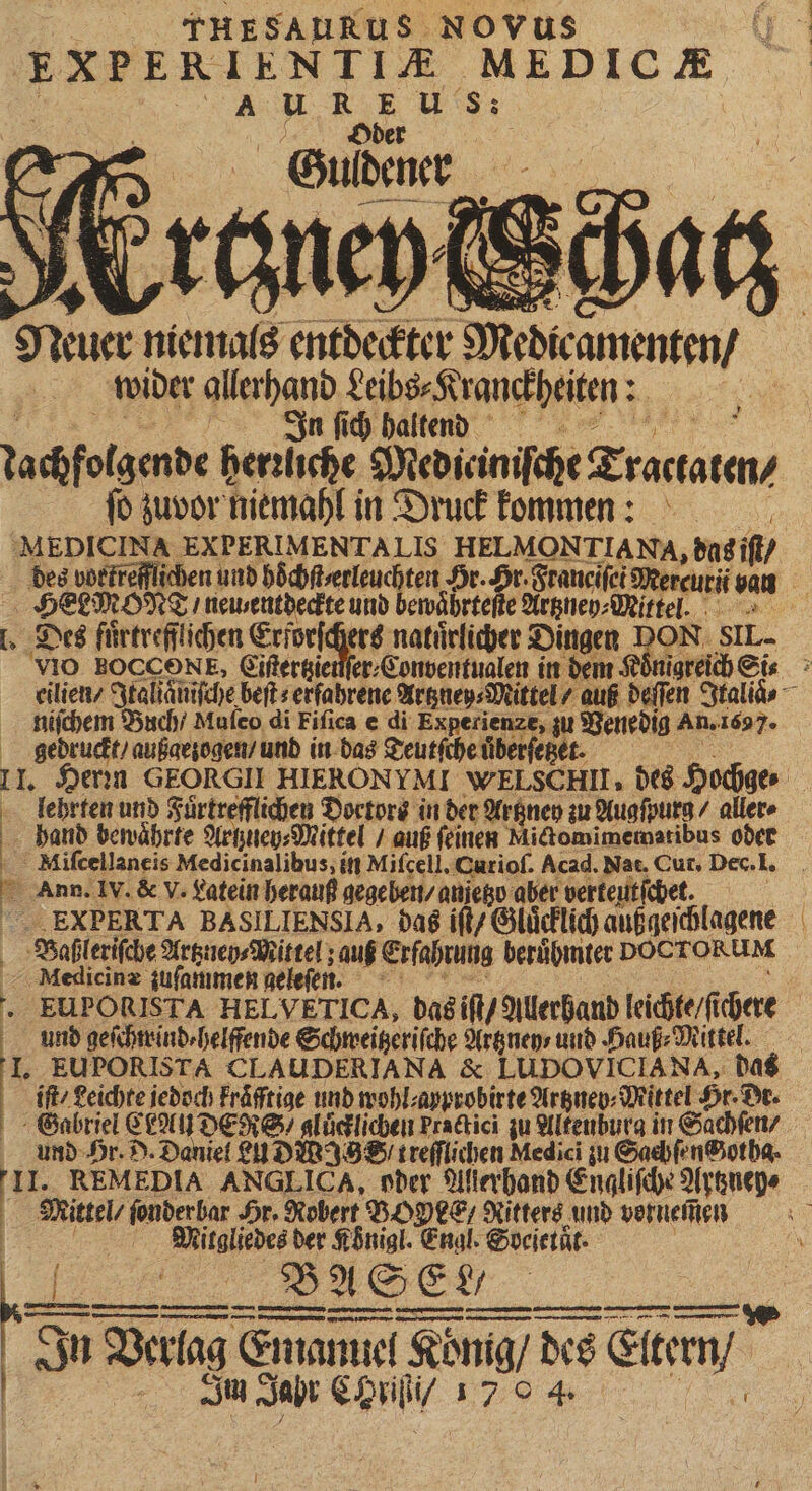 | THESAURUS Novus EXPERIENTIA. EPIC E Sue niemals entdeckter Medicamenten / wider allerhand Leibs⸗Kranckheiten: HR | Ign ſich haltend tachfolgende herzliche Medieiniſche Tractaten⸗ ſo zuvor niemahl in Druck kommen MEDICINA EXPERIMENTALIS HELMONTIA Na, das iſt / des vortrefflichen und hoͤchſt/ erleuchten Hr. Hr. Sraticifei Mercuri van HEEMONT / neu entdeckte und bewaͤhrteſte Artzney⸗Mittel. dus z . Des fuͤrtrefflichen Erforſchers natürlicher Dingen DON SIL. eilien / Jtaliänifche beſt⸗ erfahrene Artzney⸗Mittel / auß deſſen Italiaͤ⸗ niſchem Buch / Mufeo di Fiſica e di Experienze, zu Venedig An. 1697. gedruckt / außaezogen / und in das Teutſche uͤberſetzet. II Herzn GEORGII HIERONYMI WELSC HII, des Hochge⸗ lehrten und Fuͤrtrefflichen Doctors in der Artzney zu Augſpurg / aller» | band bewährte Artzuen⸗Mittel / auf feinen Mictomimematibus oder Miſcellaneis Medicinalibus, in Mifcell. Curioſ. Acad. Nat. Cur, Dec. 1. Ann. IV. &amp; V. Latein herauß gegeben / anzetzo aber verteutſchet. f -. EXPERTA BASILIENSIA, das iſt/ Gluͤcklich außgeſchlagene | S8ofileri(cbe Artzuey⸗Mittel; auf Erfahrung berühmter DOCTORUM ‚Medicine zuſammen geleſen. | EUPORISTA HELVETICA, das iſt / Allerhand leichte fi dete und geſchmind⸗helffende Schweitzeriſche Artzney⸗ und Hauß⸗Mittel. I. EUPORISTA CLAUDERIANA &amp; LUDOVICIANA, das iſt / Leichte jedoch Fräfftige und wohl⸗ayprobirte Artznep⸗Mittel Hr- Dr. Gabriel CLAN dener / gluͤcklichen Practici zu Altenburg in Sachſen / und Hr. D. Daniel 20230239 8 treſſlichen Medici zu Saehſenchotha. | Mittel / ſonder bar Hr. Robert $50 €; Ritters und vernem̃en : | Mitgliedes der Königl. Engl. Soeietät. | „„ uda BASEN In Verlag Emanuel Ko Kong / des Stem  | | Im Jahr e eni 1704 — — LJ