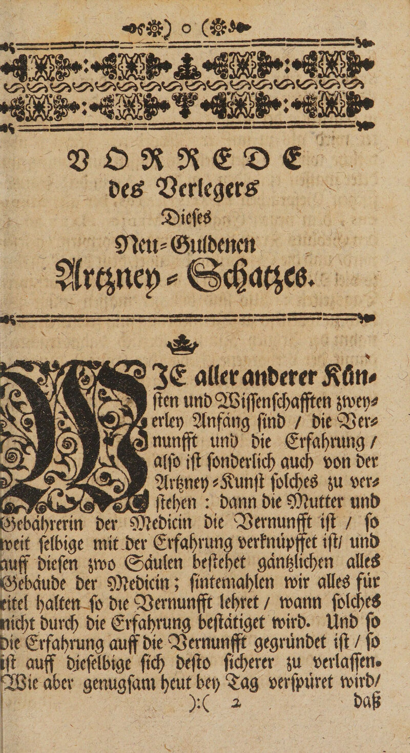 *** dip ä 2 VO RRE DE des Verlegers Dieſes Neu⸗Guldenen : adi ; Scha e ne —— — — — ER : Ecce Urn S — DDR S EI ur (Ga bus a aller icd fü . en und Wiſſenſchafften zwey⸗ AN iN &gt;) erley Anfang find T: Ders N S) A nunfft und die Erfahrung / alſo ift ſonderlich auch von der eh Artzney⸗Kunſt ſolches zu vere (er P oL. S e P ſtehen: dann die Mutter und Gebahrerin der Medicin die Vernunfft iſt / ſo weit ſelbige mit der Erfahrung verknuͤpffet iſt / und auff dieſen zwo Saulen beſtehet gaͤntzlichen alles Gebaͤude der Mediein; ſintemahlen wir alles für titel halten fo die Vernunfft lehret / wann ſolches nicht durch die Erfahrung beſtaͤtiget wird. Und ſo die Erfahrung auff die Vernunfft gegründet ift / fo iſt auff dieſelbige ſich deſto ſicherer zu verlaſſen. roi aber genugſam 1 Tag . s