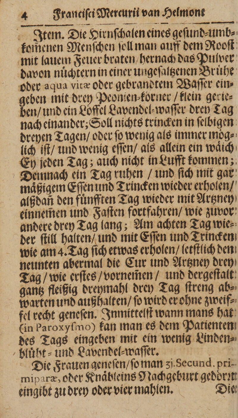 Item. Die Hirnſchalen eines geſund⸗umb⸗ komenen Menſchen ſoll man auff dem Rooſt mit (autem Feuer braten hernach das Pulver davon nuͤchtern in einer ungeſaltzenen Bruͤhe oder aqua vice oder gebrandtem Waſſer ein⸗ geben mit drey Peonien⸗koͤrner / klein gerie⸗ ben / und ein Loͤffel Lavendel⸗waſſer dren Tag nach einander; Soll nichts trincken in ſelbigen dreyen Tagen / oder ſo wenig als immer moͤg⸗ lich iſt / und wenig eſſen / als allein ein waͤich Ey jeden Tag; auch nicht in Lufft kommen; Dieinnach ein Tag ruhen / und ſich mit gar maͤßigem Eſſen und Trincken wieder erholen / alßdan ben fuͤnfften Tag wieder mit Artzney einnemen und Faſten fortfahren / wie zuvor andere drey Tag lang; Am achten Tag wie⸗ der ſtill halten / und mit Eſſen und Trincken wie am 4. Tag ſich etwas erholen / letſtlich den neunten abermal die Eur und Artzneh brep) Tag / wie erſtes / vornemen / und dergeſtalt gantz fleißig dreymahl drey Tag ſtreng ab⸗ warten und auß halten / fo wird er ohne zweif⸗ fel recht geneſen. Inmittelſt wann mans hat (in Paroxyſmo) fan man es dem Patienten des Tags eingeben mit ein wenig Linden⸗ bluͤht⸗ und Lavendel⸗waſſer. Dieie Frauen geneſen / ſo man 3j.Secund. pri- miparæ, oder Knaͤbleins Nachgeburt gedor:t eingibt zu drey oder vier mahlen. Die