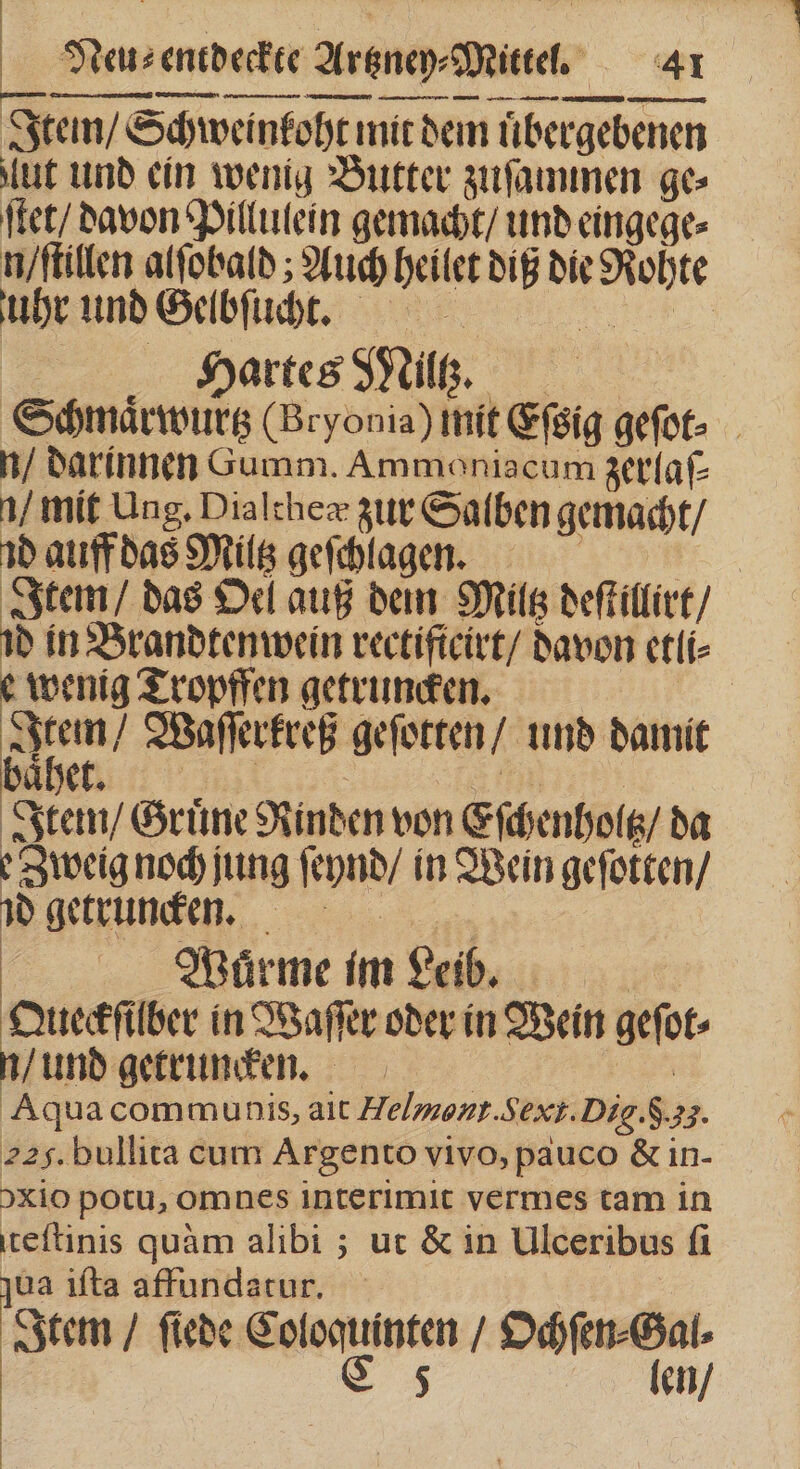 Itein / Schweinkoht mit dem uͤbergebenen ut und ein wenig Butter zuſammen ge ſtet / davon Pillulein gemacht / und eingege⸗ n / ſtillen alſobald; Auch heilet dig die Rohte uhr und Gelbſucht. „ | Hartes Miltz. Schmaͤrwurtz (Bryonia) mit Eſsig geſot⸗ n / darinnen Gumm. Ammoniacum zerlaſ— 1/ mit Ung. Dialtheæ zur Salben gemacht / 1b auff das Miltz geſchlagen. PR &gt; Item / das Oel auß dein Miltz deſtillirt / id in Brandtenwein rectiftcirt/ davon etli⸗ wenig Tropffen getruncken. | um / WBaflerfreß geſotten / und damit hett 1 ft | Item / Gruͤne Rinden von Eſchenholtz / da Zweig noch jung ſeynd / in Wein geſotten / d getrunken. 5 Wuͤrme im Leib. Qlieckſilber in Waſſer oder in Wein geſot⸗ n / und getruncken. |^ Aqua communis, ait Helment.Sext.Dig.$.33. 225. bullita cum Argento vivo, pauco &amp; in- )xio potu, omnes interimit vermes tam in teſtinis quàm alibi ; ut &amp; in Ulceribus fi qua iſta affundatur. Item / ſiede Coloquinten / Ochſen⸗Gal⸗ C 5 len /